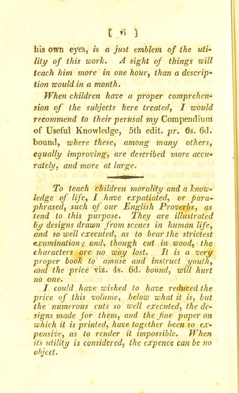 Lis own eye's, is a just emblem of the uti- lity of this work. A sight of things will teach him more in one hour, than a descrip- tion would in a month. When children have a proper comprehen- sion of the subjects here treated, 1 would recommend to their perusal my Compendium of Useful Knowledge, 5th edit. pr. 6s. 6d. bound, where these, among many others, equally improving, are described more accu- rately, and more at large. To teach children morality and a ktiow- ledge of life, I have expatiated, or para- phrased, such of our English Proverbs, as tend to this purpose. They are illustrated by designs drawn from scenes in human life, and so well executed, as to bear the strictest examination; and, though cut in wood, the characters are no way lost. It is a very proper book to amuse and instruct youth, and the price viz. 4s. 6d. bound, will hurt no one. I could have wished to have reduced the price of this volume, below what it is, but the tnnncrous cuts so well executed, the de- signs made for them, and the fine paper on ■which it is printed, have together been so ex- pensive, as to render it impossible. When its utilitu is considered, the expence can be no object.