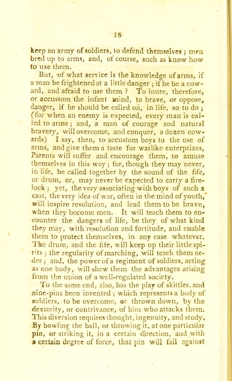 keep an army of soldiers, (o defend themselves; men bred up to arms, and, of course, such as know how to use them. But, of what service is the knowledge of arms, if a man be frightened at a little danger ; if he be a cow- ard, and afraid to use them ? To inure, therefore, or accustom the infant mind, to brave, or oppose, ■danger, if he should be called on, in life, so to do ; (for when an enemy is expected, every man is cal- led to arms ; and, a man of courage and natural bravery, will overcome, and conquer, a dozen cow- ards) I say, then, to accustom boys to the use of arms, and give them a taste for warlike enterprizes. Parents will suffer and encourage them, to amuse themselves in this way; for, though they may never, in life, be called together by the sound of the fife, or drum, or, may never be expected to carry a fire- lock ; yet, the very associating with boys of such a cast, the very idea of war, often in the mind of youth,' will inspire resolution, and lead them to be brave, when they become men. It will teach them to en- counter the dangers of life, be they of what kind they may, with resolution and fortitude, and enable them to protect themselves, in any case whatever. The drum, and the life, will keep up their little spi- rits ; the regularity of marching, will teach them or- der; and, the power of a regiment of soldiers, acting as one body, will shew them the advantages arising from the union of a well-regulated society. To the same end, also, has the play of skittles, and nine-pins been invented ; which represents a body of soldiers, to be overcome, or thrown down, by the dexterity, or contrivance, of him who attacks them. This diversion requires thought, ingenuity, and study'. By bowling the ball, or throwing it, at one particular pin, or striking it, in a certain direction, and with a certain degree of force, that pin will fall against