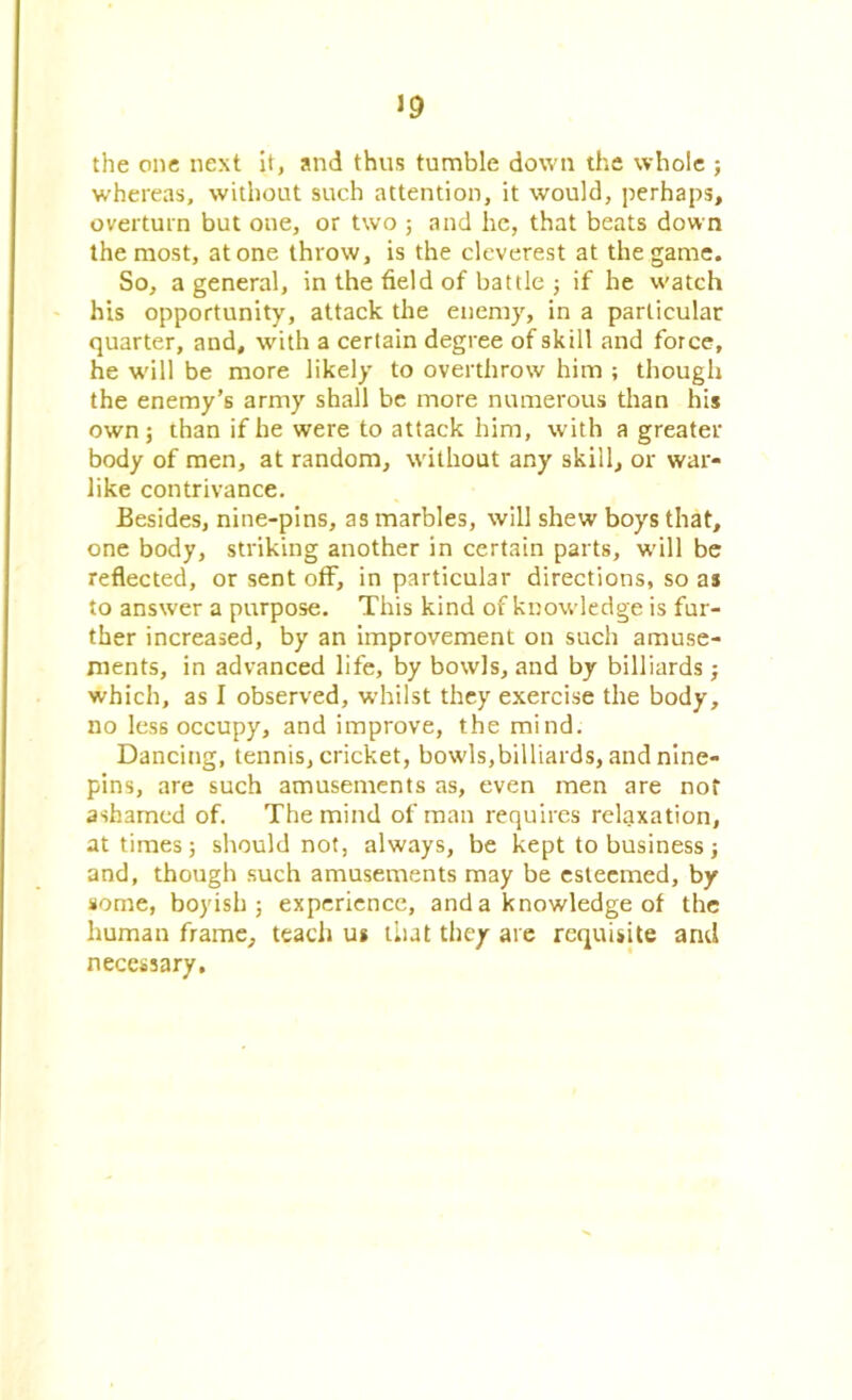 the one next it, and thus tumble down the whole ; whereas, without such attention, it would, perhaps, overturn but one, or two ; and he, that beats down the most, atone throw, is the cleverest at the game. So, a general, in the field of battle ; if he watch his opportunity, attack the enemy, in a particular quarter, and, with a certain degree of skill and force, he will be more likely to overthrow him ; though the enemy’s army shall be more numerous than his own; than if he were to attack him, with a greater body of men, at random, without any skill, or war- like contrivance. Besides, nine-pins, as marbles, will shew boys that, one body, striking another in certain parts, will be reflected, or sent off, in particular directions, so as to answer a purpose. This kind of knowledge is fur- ther increased, by an improvement on such amuse- ments, in advanced life, by bowls, and by billiards ; which, as I observed, whilst they exercise the body, no less occupy, and improve, the mind. Dancing, tennis, cricket, bowls,billiards, and nine- pins, are such amusements as, even men are not ashamed of. The mind of man requires relaxation, at times; should not, always, be kept to business; and, though such amusements may be esteemed, by some, boyish; experience, and a knowledge of the human frame, teach us that they are requisite and necessary.