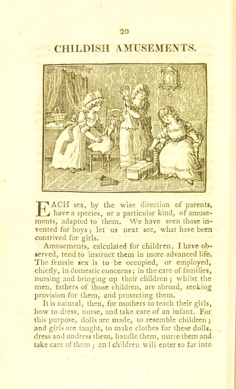 CHILDISH AMUSEMENTS. EACH sex, by the wise direction of parents, have a species, or a particular kind, of amuse- ments, adapted to them. We have seen those in- vented for boys ; let us next see, what have been contrived for girls. Amusements, calculated for children, I have ob- served, tend to instruct them in more advanced life. The female sex is to be occupied, or employed, chiefly, in domestic concerns; in the care of families, nursing and bringing up their children : whilst the men, fathers of those children, are abroad, seeking provision for them, and protecting them. It is natural, then, for mothers to teach their girls, how to dress, nurse, and take care of an infant. For this purpose, dolls are made, to resemble children ; and girls arc taught, to make clothes for these dolls, dress and undress them, handle them, nurse them and take care of them ; and children will enter so far into