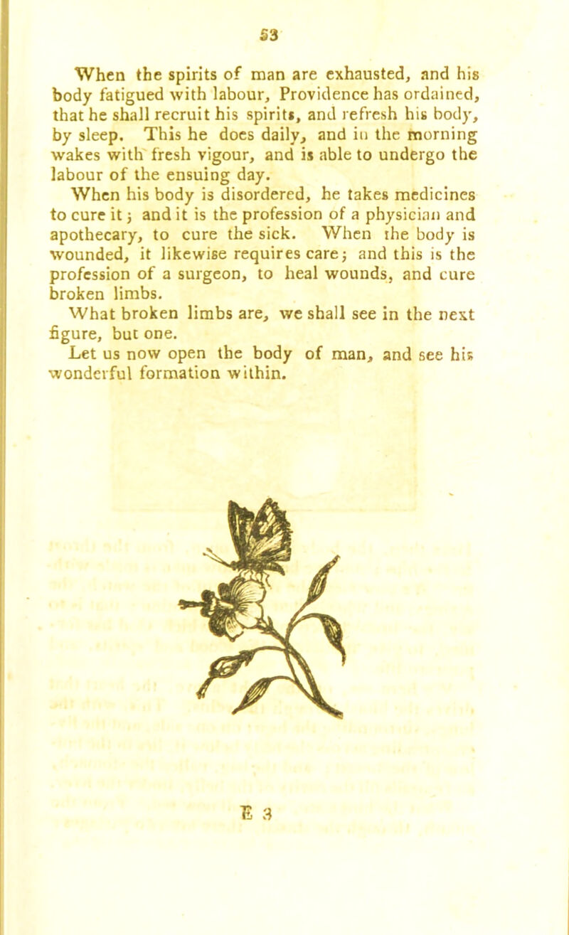 S3 When the spirits of man are exhausted, and his body fatigued with labour. Providence has ordained, that he shall recruit his spirits, and refresh his body, by sleep. This he does daily, and in the morning wakes with fresh vigour, and is able to undergo the labour of the ensuing day. When his body is disordered, he takes medicines to cure it ; and it is the profession of a physician and apothecary, to cure the sick. When the body is wounded, it likewise requires care; and this is the profession of a surgeon, to heal wounds, and cure broken limbs. What broken limbs are, we shall see in the next figure, but one. Let us now open the body of man, and see his wonderful formation within. E 3