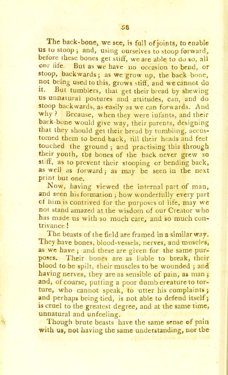 The back-bone, we see, is full of joints, to enable us to stoop; and, using ourselves to stoop forward, before these bones get stiff, we are able to do so, all onr life. But as we have no occasion to bend, or stoop, backwards; as we grow up, the back bone, not being used to this, grows stiff, and we cannot do it. But tumblers, that get their bread by shewing us unnatural postures and attitudes, can, and do stoop backwards, as easily as we can forwards. And why ? Because, when they were infants, and their back bone would give way, their parents, designing that they should get their bread by tumbling, accus- tomed them to bend back, till their heads and feet touched the ground ; and practising this through their youth, tb^ bones of the back never grew so stiff, as to prevent their stooping or bending back, as well as forward; as may be seen in the next print but one. Now, having viewed the internal part of man, and seen his formation ; how wonderfully every part cf him is contrived for the purposes of life, may we not stand amazed at the wisdom of our Creator who has made us with so much care, and so much con- trivance ! The beasts of the field are framed in a similar way. They have bones, blood-vessels, nerves, and muscles, as we have ; and these are given for the same pur- poses. Their bones are as liable to break, their blood to be spilt, their muscles to be wounded ; and having nerves, they are as sensible of pain, as man ; and, of course, putting a poor dumb creature to tor- ture, who cannot speak, to utter his complaints; and perhaps being tied, is not able to defend itself; is cruel to the greatest degree, and at the same time, unnatural and unfeeling. Though brute beasts have the same sense of pain with us, not having the same understanding, nor the