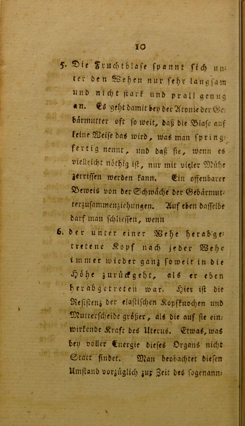 5« ^te fvucf>fBlaff fpannt un^ fei- bftt *H5e^e» nur ff^v lanafam wnb nicBt ftarf unb prall genug «n. 9^!)t^>^itnit'Bfi;ber!^fonif berföc; Barmuffer oft fo wtit, baj^ bie I?5lafe auf fflnc !S3eife ba^ ujtrb, wa^ man fpring^ / fertig nennte unb ba^ fie, wenn ti • not^ig ifl^ nur mit uitler 'DOhtBe iftriffen merben Bann. €in offeubaver S3emeiö von bet 0cf;mdcf)f ber ©eBdrmut'' ter^ufammensie^ungen. 3(uf eben bafTclbe barf man fd)IiefTen, tvenn 6. ber unter einer S85e^c ^eraB'gfJ tretene ^opf nacB jeber SSe^c immer micber ganj foiveit in bie d?B^e juvurfgeBt^ aU er eben Ber ab ge treten tvar. i?ier bie Svefifren# ber e!afnfc()en ^opffnod)cn unb S)tutterfd;eibc groper, al^ bie auf jie ein; tvirfenbe ^rnft be^ Uterus. €ttva^, tvaö Bei; voller Cnevgie biefe^ Organe nid;t 0tatt fnbet. 50Jan beoBad;tet biefen Umflanb voriuglid; jup Seit beö fogenann;