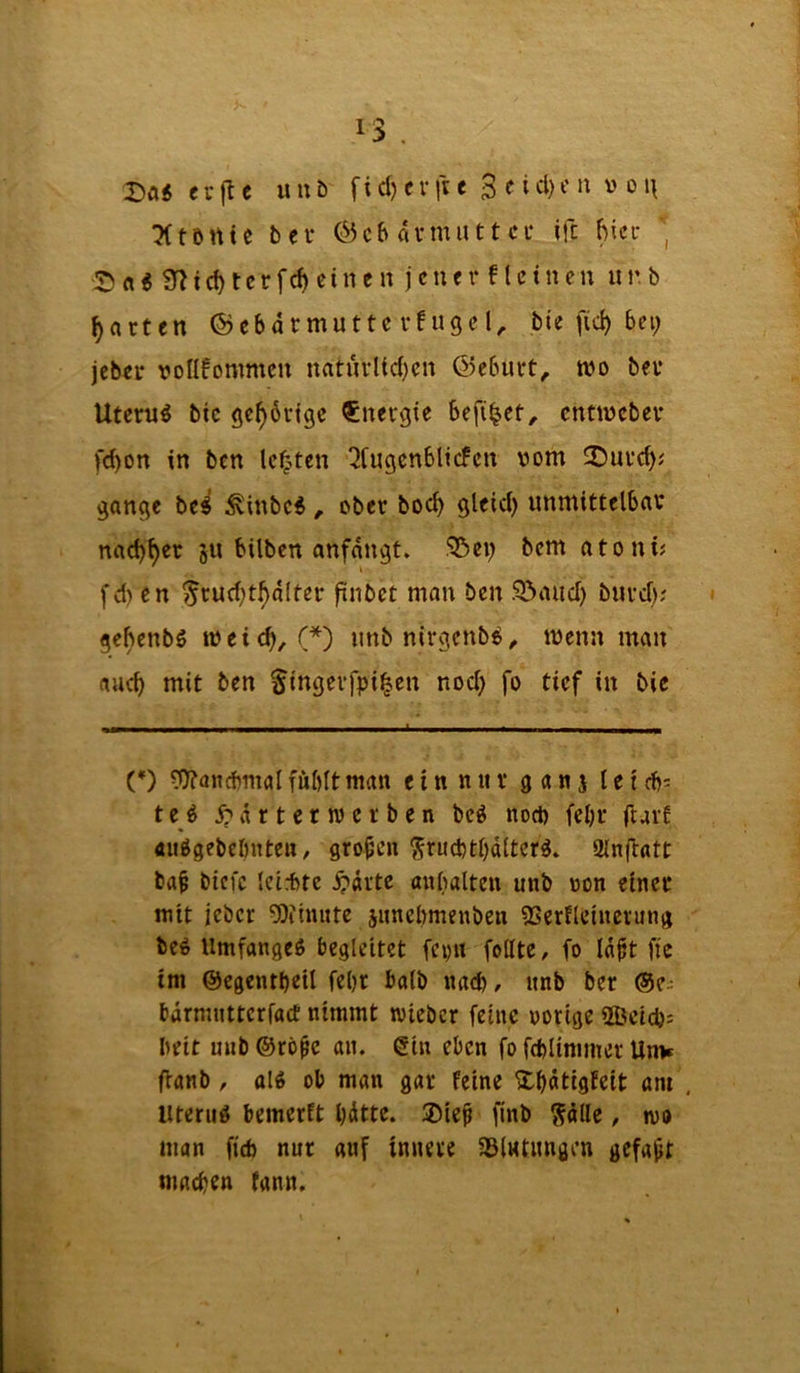 I Da« evjlc uub fid) er fie 3 e id)t'u v o ■Xtönic bei* Gebärmutter ifc bier Da« 9^1 ebterfeb einen jener ftei neu iir.b barten ® ebarmutte rf uge bie fid) bei; jeber vollkommen naturltd}en Geburt;, mo ber Utern« bie geb^rtge Energie befi^et;. entmeber fd)Ott in ben lebten ^tugenblicfen vom Dureb^ gange bc« ^inbe«ober boeb gleid; unmittelbar naebber ju bilben anfangt. !53ei; bem atoni? fd) en ^rud;tbalter finbet man ben I33aud) burd;; gebenb« tveicb, (*) imbnirgcnb«, menn man aud) mit ben ^ingeifpi^en nod; fo tief in bie (*) ?0?aiicbmalfübltman ein niir g an j letcb^ t e« j) ä r t c nv e r b e n be« nod) febr ftark ÄiiVgebebnten, großen ^rudjtbttltcr«. 2lnflntt ba§ biefe leid)te .^»arte anbalten unb von einet mit jeber 5)iiniite junebmenben SSerfleincrung be« Umfange« begleitet fern feilte, fo la^t fie im ©egentbeil fel)t halb nad), unb ber ®e.; bärmutterfad' nimmt lieber feine vorige 2Beid)s beit uub ®rö^e au. (Sin eben fo fd)ltmmer Unv ffanb, al« ob man gar feine ^^atigfeit am . Uterii« bemerkt bitte. ®ie^ finb ^ille, wo man fid) nur auf innere 58iHtimgrn gefallt madjen fann.