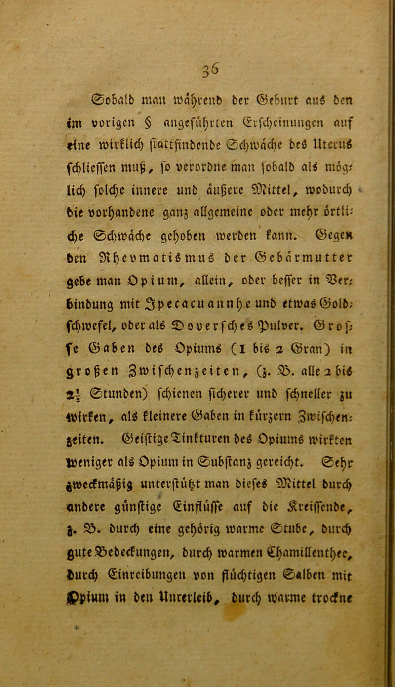 0o5iilb man bcr ©eBurt ben im worigcn § rtngcfüf)rtcn (rr[d)cinungcn nuf eine mivflid) (Inttftnbcnbc 0c^n)ad)c beö Utei'u^ fc^lieffcn fo ncrorbnc man foBalb a\i mö^; lic^ folc^c innece unb auferc 53iittel^ tvobuvd) bie nov^anbene ganj atigcmctnc ober mc^r 6rtl^^ ö)t 0d)tndc^c gc^oBen werben farm, ©ege» ben Sl^cvmati«mu5 bcr ©cBdrmutter gebe man Opium^ anetn, ober Beffer in ^er; btnbung mit unb etwaöÖolb; fc^wefel^ ober al^ ©ooerfefe^ ^uloer, © r o p fc ©aBctt beg Opiums (I Bi^ a ©ran) in grofen Siutfebensciten^ (j* Sd. aücabi« 0tnnben) fd^ienen fieserer unb fd^ncKcr 311 iPirfen, al^ fleinere ©aBen in fursern 3‘t5ifcfen; jeiten, ©ei(lige©infturcn beö Opiumö wirften tpeniger aU Opium in 0uB(lan5 gereicht. 0e^r 4tt)ecfmdfig unterftu^t man biefe^ 33iittel bur^ «nbere gtmjtigc €influfle auf bie ^rei(|cnbe, j. 95. burc^> eine gehörig warme 0tuBc^ burc^ gute95cbe(fungen, burc^ warmen €^amillent|)ee^ fcurc^ Einreibungen von flud;tigen 0«lbcn mit jppium in ben Unterleib, burc^ warme troefne
