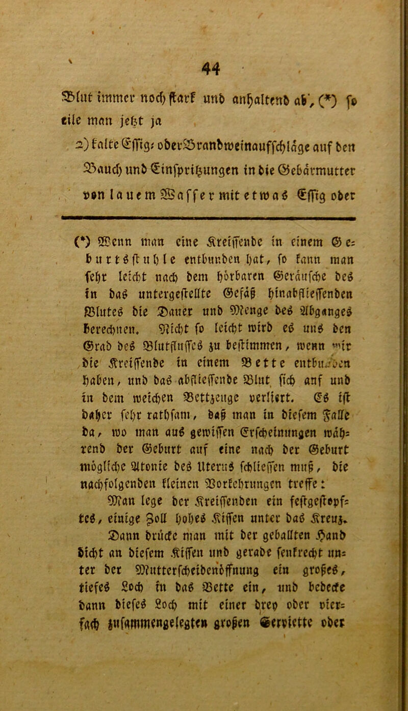 immer noef; ftörf mb an^altenb ab', (♦) [o eite man jefjt ja 2) falte (SjTig.' obei-S3ranbmefnauffc^lage auf ten 23aud) imb ^infpri^ungen in bic ©ebdrmutter t)0n la uem ?Saffer mit etwaß ^ffig ober (*) SSenn man eine Äreiifenbc in einem ® e; b u 11 ö ff it {) t e entbimbcn I)at, fo fann man fel)t leicft naep bem t)6rbaren ©erdufepe beg in ba^ untergeftellte ®efd§ bmabjTiejfenben fiSInteö bte ®aner unb 9)?enge be^ ätbgangeä berecpiten. 'iRicl)t fo leicpt njtrb eß ung ben @rab beg iStutfluiTeö ju beiHmmen/ roenn «nr bie ^reiffenbe in einem 93ettc entbu<-*C'cn haben, unb baö abfUeffenbe SSlut fich anf unb in bem n)eid)en 93ettjeugc oerliert. Qi tfl b«bct fet)t ratbfam, b«^ man in btefem g'alle ia, wo man aug genjilfen ©rfepetnungen rodh* renb ber ©eburt auf eine nadb bet ©eburt tnögnd)e 9ttonie beö Utcrud fd)lte(fen mup, bte «achfotgenben {(einen 9SorEcI)rungen treffe: ?9?an (ege ber .<^rei(fenbcn ein fefigefropfs Ui, einige po(t pobe^ .Kiffen unter baö Äreuj, ®ann brdefe man mit ber geballten .^anb 5id)t an biefem .Kiffen unb gerabe fenfreept uns ter ber ?Ö?utterfcbeibcn6ffnung ein gro^e^, tiefet 5od) m bag 93ette ein, unb bcbccfc bann biefe^ 2och mit einer brep ober oiets fath i«f<immenge (egten großen «erpiette ober