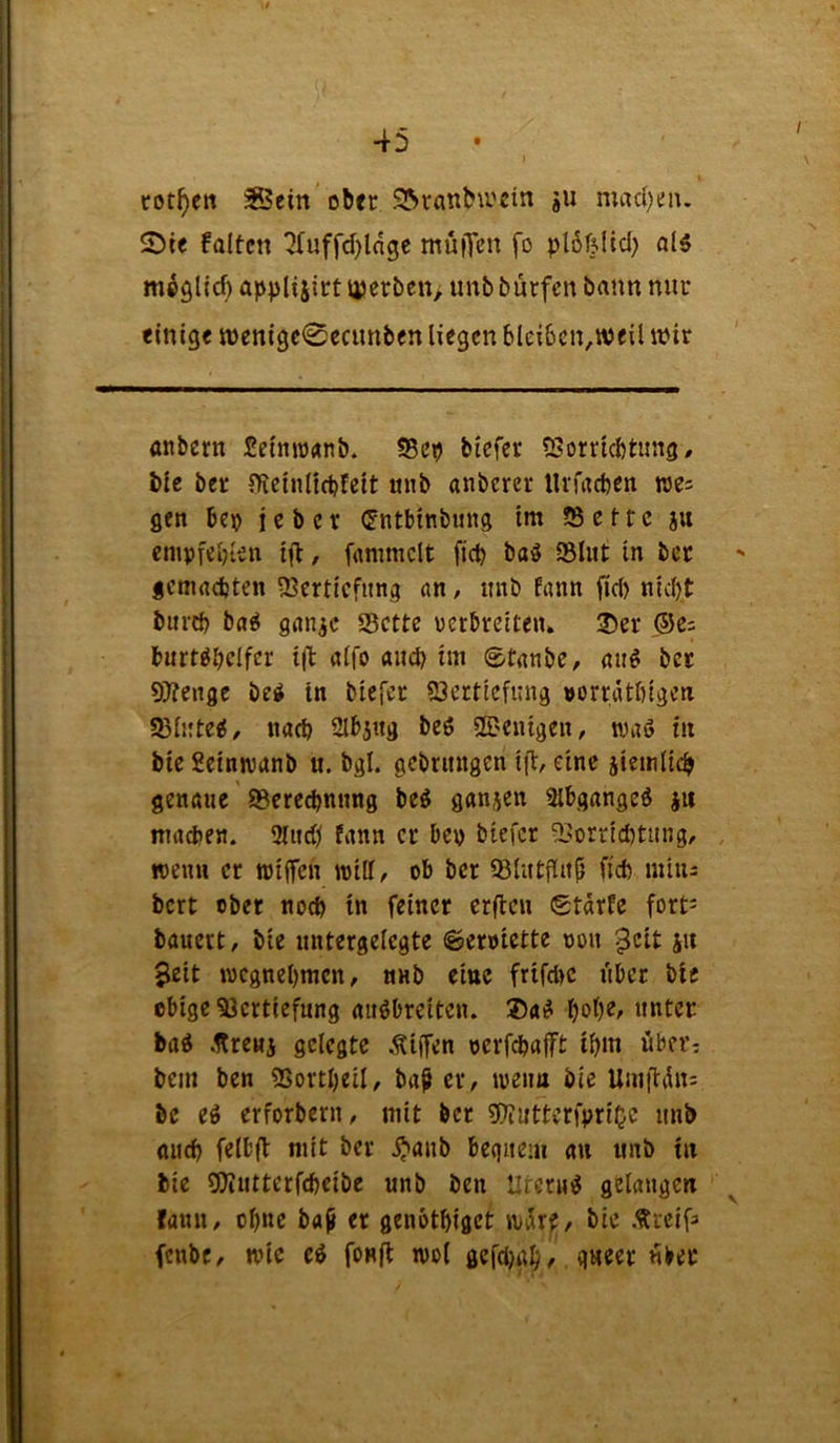 \t 45 I cot^en ^eitt ober S^ranbu'cin ju mad)eiu S5te falten ‘2Tuffd)lngc muiTcn fo plöffltd) al5 m^glid) applijirt U)erben> unb burfen bann nur einige n)enige0ccunben liegen blei6cn,weil iPir anbern Seimranb. S5eij btefer 55orricl)tung, tic ber fRciiilicbtcit mib anberer Urfaetjen we= gen bep je bet <5ntbinbung im üBetfc ju empfebten ifb, fammclt fiep baö 35Iiit in ber gcmadjten iBcrticfung an, imb fann fici) nicht biird) ba^ gan^c 25cttc uerbreiten» ®er ®es burt^hclfcr tib alfo and) im ©tanbe, au# ber 97?enge be# in biefer iöerticfimg »orratbigen S3ii:te#, nach Slbjttg be# 2Dcnigen, wa# in bie Seinnjanb u. bgl. gcbrinigen iji, eine jiemlich genaue ©cre^nung be# ganjen 2lbgange# ju madjen. 3lud^ fann er bep biefer ©orrichtiing, rcenn er wiffen will, ob ber ©lutflith fid) miiis bert ober noch in feiner crflcu (Stdrfe fort^ bauert, bie untergelegte 6eroictte oou $cit ju 3eit wegnehmen, nnb eine frifchc liber bie obige Vertiefung au#breiten. ®a# h^lK/ unter ba# .UrcMi gelegte .Riffen oerfchaft ihm über, bem ben Vortheil, ba^ er, weim bie Umtldu: be e# erforberu, mit ber Viuttenprioc unb auch felbft mit ber ^aub bequem au unb in bie gjiutterfcheibe unb ben Utcru# gelangen ^ fann, ohne ba^ er genbthiget wdrf, bie .«rcifa fenbe, wie e# fonfl wol gefthah/ «ber