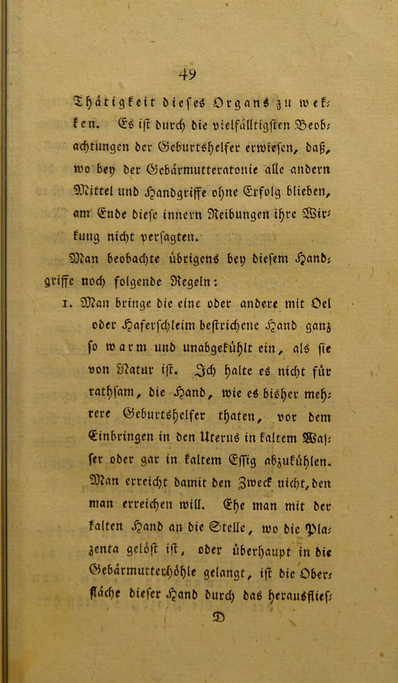 biefc^ Orgfln^ }U wef; f cn. ifc ^urc(; bie vielfdllfigjtfn S5co6; ac^tungen bcv ©cbuvtö^elfcr erwlefen, baf^ wo bei; ber ©cbdrnuitfcvntouie alle anbem 93iittel unb jjanbgvijfc ol;nc (Srfolg blieben, am §nbe biefe innevn Sleibungen i^rc fang nid)t verfagten. !Dian beobad)te übrigen^ bei; biefem djanbi griffe noc^ folgenbe Siegeln: I. SOZan bringe bie eine ober anbere mit Ocl ober jpafcrfd)leim beflridjene dpanb ganj fo marm unb unabgefu^lt ein, nlö fie »on £)7atur ift. ^alte e^ nid;t fuc rat^fam, bie d^anb, mie c5 bi^^er me^; rere ©ebart^^clfer traten, vor bem Einbringen in ben Uteruö in faltcm ®a); fer ober gar in faltem EfTig absufa^len. S3lan errcid>t bamit ben nid)t,ben man erreichen toill. E^e man mit ber falten d?anb an bie 0tellc, mo bie *pia; ^enta gelojl ift, ober überl)aupt in bie ©ebdrmuttet;{;6^le gelangt, ifl bie Ober# fldcfie biefer djanb burd; bag ^eraagflief; ©