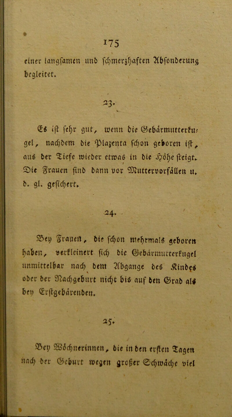 c(nei- langfamen imfc fd)mevjr)rtften 2(t)foubfvuit§ begleitet. 23. k i|b fc^r gut^ Wenn bte ©ebarmuttevfu; gel^ nad)bem bie ^lajenta fcboii geboren ifl^ nu^ ber ^iefe wicber ctnjnö in bie jjö^e freigt. 2)ic grauen ftnb bann vor ^uttevvorfdUen u. b. gl. gefid)evt. Sei; Kranen, bie febon nte^rmal^ geboren haben, verflcinert fid; bie ©ebnvmurterfugcl unmittelbar nad; bettt 2Cbgange be« Äinb?« ober ber 3^ad;geburt nid;t bi^ auf ben ©rab al< bei; i^rftgebdrenben. 25. Sei; SBdebnerinnen, bie in ben erften ^agen nad; ber ©ebuvt wegen großer 0d;wdd;e oiel