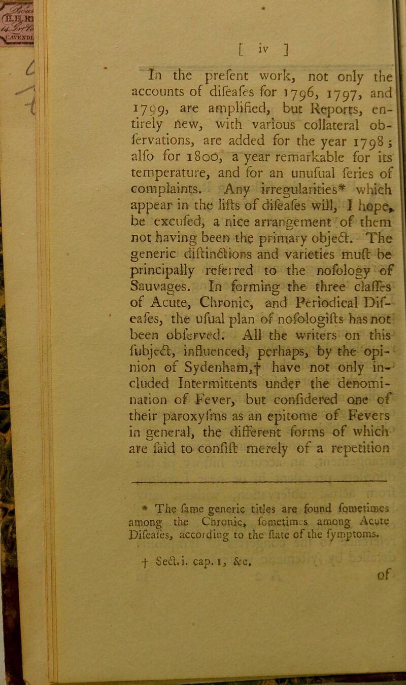 In the prefent work, not only the] accounts of difeafes for 1796, 1797, and 1799, are amplified, but Reports, en- tirely new, with various collateral ob- fervations, are added for the year 1798; alfo for 180O, a year remarkable for its temperature, and for an unufual feries of complaints. Any irregularities* which appear in the lifts of difeafes will, I hope* be excufed, a nice arrangement of them not having been the primary objedt. The generic diftindtions and varieties muft be principally referred to the nofologv of Sauvages. In forming the three claffrs of Acute, Chronic, and Periodical Dif- eafes, the ufual plan of nofologifts has not been oblcrved. All the writers on this fubjedt, influenced, perhaps, by the opi- nion of Sydenham,f have not only in- cluded Intermittents under the denomi- nation of Fever, but confidered one of their paroxyfms as an epitome of Fevers in general, the different forms of which are faid to confift merely of a repetition * The fame generic titles are found fomctiir.es among the Chronic, fometim.s among Acute Difeafes, according to the ftatc of the fymptoms. f Seff.i. cap. i. Sec, of