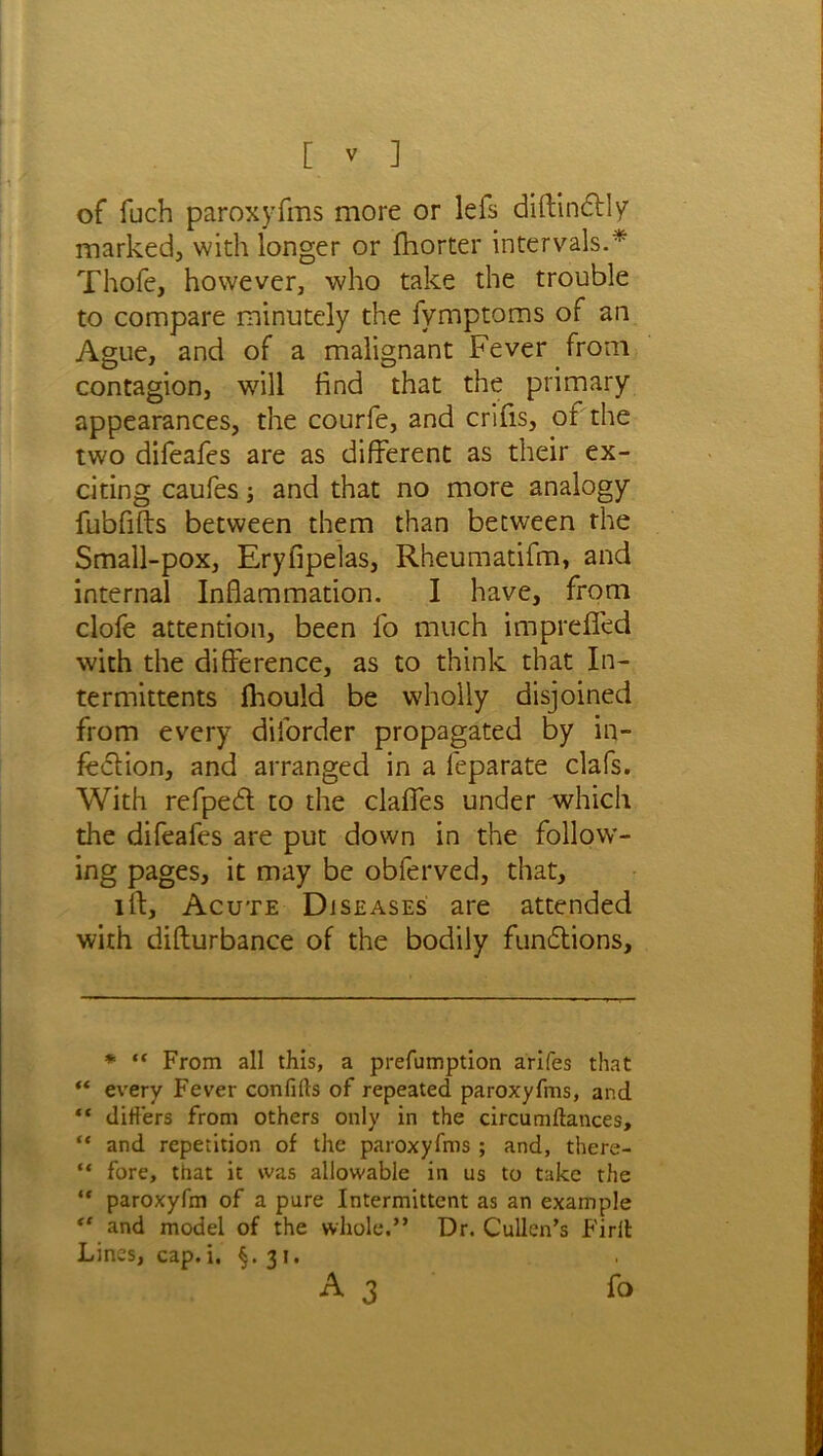 of fiich paroxyfms more or lefs diftindly marked, with longer or fhorter intervals.* Thofe, however, who take the trouble to compare minutely the fymptoms of an Ague, and of a malignant Fever from contagion, will find that the primary appearances, the courfe, and crifis, or the two difeafes are as different as their ex- citing caufes; and that no more analogy fubfifts between them than between the Small-pox, Eryfipelas, Rheumatifm, and internal Inflammation. I have, from clofe attention, been fo much impreffed with the difference, as to think that In- termittents fhould be wholly disjoined from every diforder propagated by in- fection, and arranged in a feparate clafs. With refped to the claffes under which the difeafes are put down in the follow- ing pages, it may be obferved, that, iff. Acute Diseases are attended with difturbance of the bodily fundions. * “ From all this, a prefumption arifes that “ every Fever confifts of repeated paroxyfms, and “ differs from others only in the circumftances, “ and repetition of the paroxyfms ; and, there- “ fore, that it was allowable in us to take the “ paroxyfm of a pure Intermittent as an example “ and model of the whole.” Dr. Cullen’s Firlt Lines, cap.i. §.31.