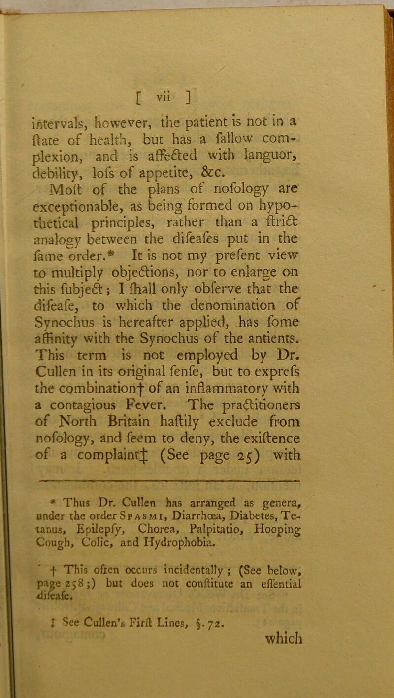 intervals, however, the patient is not in a {fate of health, but has a fallow com- plexion, and is affe&ed with languor, debility, lots of appetite, &c. Moft of the plans of nofology are exceptionable, as being formed on hypo- thetical principles, rather than a ftridt analogy between the difeafes put in the fame order.* It is not my prefent view to multiply objections, nor to enlarge on this fubjeCt; I fhall only obferve that the difeafe, to which the denomination of Synochus is hereafter applied, has fome affinity with the Synochus of the antients. This term is not employed by Dr. Cullen in its original fenfe, but to exprefs the combination-}- of an inflammatory with a contagious Fever. The practitioners of North Britain haftily exclude from nofology, and feem to deny, the exiftence of a com plaint J (See page 25) with * Thus Dr. Cullen has arranged as genera, under the order Spasm 1, Diarrhoea, Diabetes, Te- tanus, Epilepfy, Chorea, Palpitatio, Hooping Cough, Colic, and Hydrophobia. f This often occurs incidentally ; (See below, page 258;) but does not conilitute an efl'ential difeafe. t See Cullen’s Firlt Lines, §. 72. which