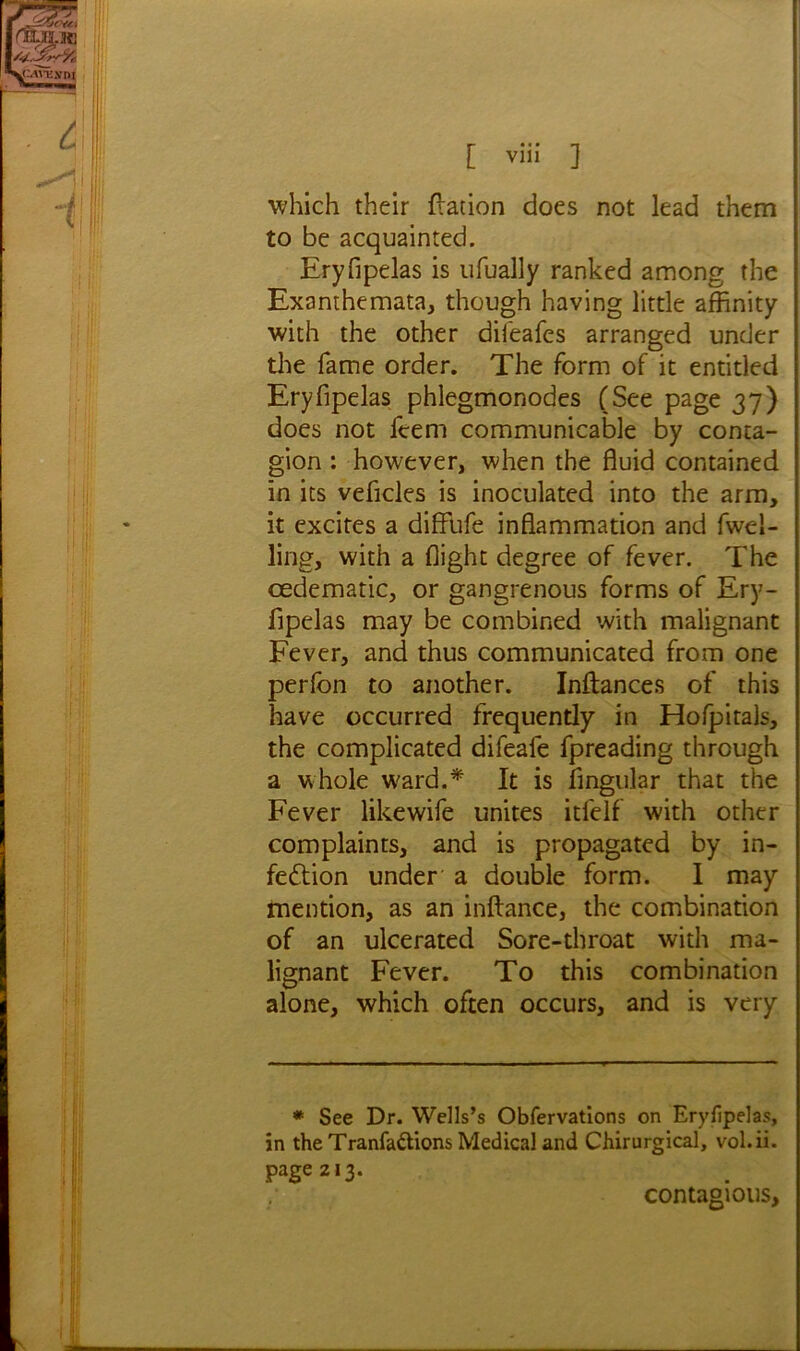 which their fiation does not lead them to be acquainted. Eryfipelas is ufually ranked among the Exanthemata, though having little affinity with the other difeafes arranged under the fame order. The form of it entitled Eryfipelas phlegmonodes (See page 37) does not fcem communicable by conta- gion : however, when the fluid contained in its vehicles is inoculated into the arm, it excites a diffufe inflammation and fwel- ling, with a flight degree of fever. The oedematic, or gangrenous forms of Ery- lipelas may be combined with malignant Fever, and thus communicated from one perlbn to another. Inflances of this have occurred frequently in Hofpitals, the complicated difeafe fpreading through a whole W'ard.* It is Angular that the Fever likewife unites itfelf with other complaints, and is propagated by in- fection under a double form. I may mention, as an inftance, the combination of an ulcerated Sore-throat with ma- lignant Fever. To this combination alone, which often occurs, and is very * See Dr. Wells’s Obfervations on Eryfipelas, in the Tranfaffions Medical and Chirurgical, vol.ii. page 213. contagious,