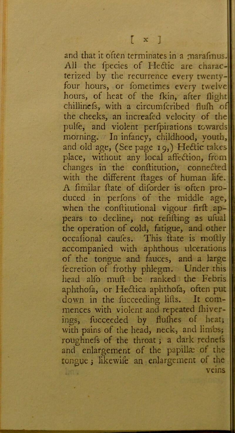 and that it often terminates in a marafmus. All the fpecies of Hedlic are charac- terized by the recurrence every twenty- four hours, or fometimes every twelve hours, of heat of the fkin, after flight chillinefs, with a circumfcribed flufh of the cheeks, an increafed velocity of the pulfe, and violent perfpirations towards morning. In infancy, childhood, youth, and old age, (Seepage 19,) Hedtic takes place, without any local affedtion, from changes in the conftitution, connected with the different ftages of human life. A fimilar ftate of diforder is often pro- duced in perfons of the middle age, when the conftitutional vigour firft. ap- pears to decline, not refilling as ufual the operation of cold, fatigue, and other occafional caufes. This ftate is moftly accompanied with aphthous ulcerations of the tongue and fauces, and a large fecretion of frothy phlegm. Under this head alfo muft be ranked the Febris aphthofa, or Hedlica aphthofa, often put down in the fucceeding lifts. It com- mences with violent and repeated fliiver- ings, fucceeded by flufhes of heat; with pains of the head, neck, and limbs; roughnefs of the throat; a dark rednels and enlargement of the papiike of the tongue; likewife an enlargement of the veins i