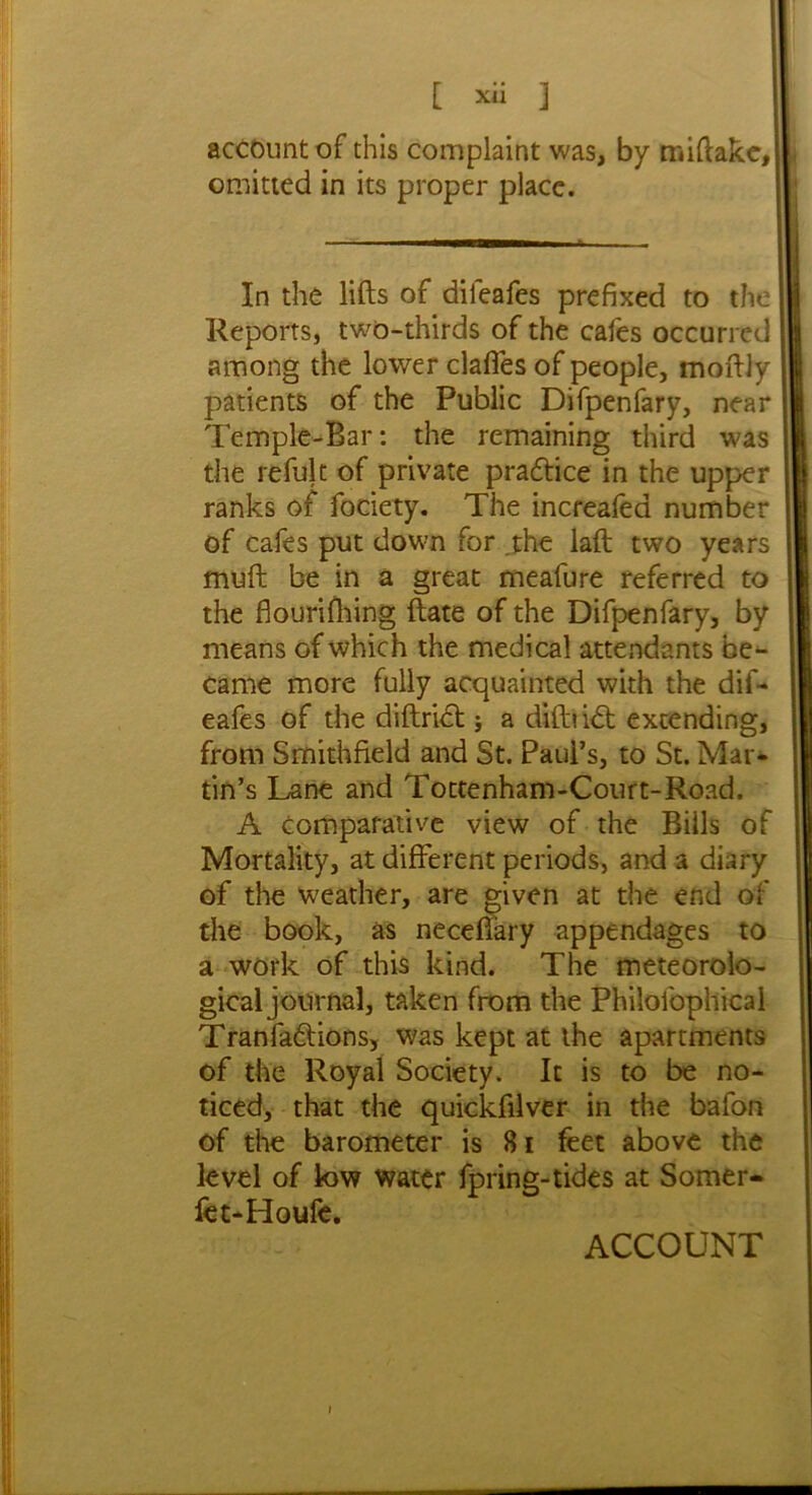 [ Xll ] account of this complaint was, by miftakc,| omitted in its proper place. In the lifts of difeafes prefixed to the Reports, two-thirds of the cafes occurred among the lower clafles of people, moftly patients of the Public Difpenfary, near Temple-Bar: the remaining third was the refult of private practice in the upper ranks of fociety. The increafea number of cafes put down for the laft two years muft be in a great meafure referred to the flouriftiing ftate of the Difpenfary, by means of which the medical attendants be- came more fully acquainted with the dif- eafes of the diftrict; a diftubt extending, from Smithfield and St. Paul’s, to St. Mar- tin’s Lane and Tottenham-Court-Road. A comparative view of the Bills of Mortality, at different periods, and a diary of the weather, are given at the end of the book, as necefiary appendages to a work of this kind. The meteorolo- gical journal, taken from the Philolbphical Tranfa&ions, was kept at the apartments of the Royal Society. It is to be no- ticed, that the quickftlver in the bafon of the barometer is 81 feet above the level of low water fpring-tides at Somer- fet-Houfe. ACCOUNT y