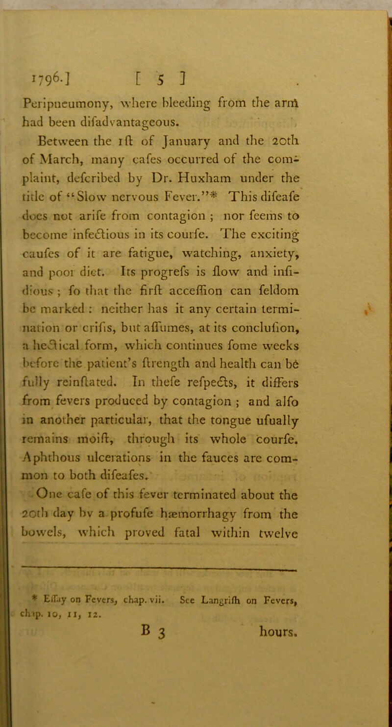 Peripneumony, where bleeding from the arrrt had been difadvantageous. Between the ift of January and the 20th of March, many cafes occurred of the com- plaint, defcribed by Dr. Huxham under the title of “Slow nervous Fever.”* This difeafe does not arife from contagion ; nor feems to become infe£tious in its courfe. The exciting caufes of it are fatigue, watching, anxiety, and poor diet. Its progrefs is flow and infl- dious ; fo that the firft acceflion can feldom be marked : neither has it any certain termi- nation or crifls, but a flumes, at its conclulion, a heflical form, which continues fome weeks before the patient’s ftrength and health can be fully reinflated. In thefe refpe£ts, it differs from fevers produced by contagion ; and alfo in another particular, that the tongue ufually remains moift, through its whole courfe. Aphthous ulcerations in the fauces are com- mon to both difeafes. One cafe of this fever terminated about the 20th day bv a profufe hsemorrhagy from the bowels, which proved fatal within twelve * Efljy on Fevers, chap. vii. See Langrifh on Fevers, chip. 10, 11, 12. B 3 hours.