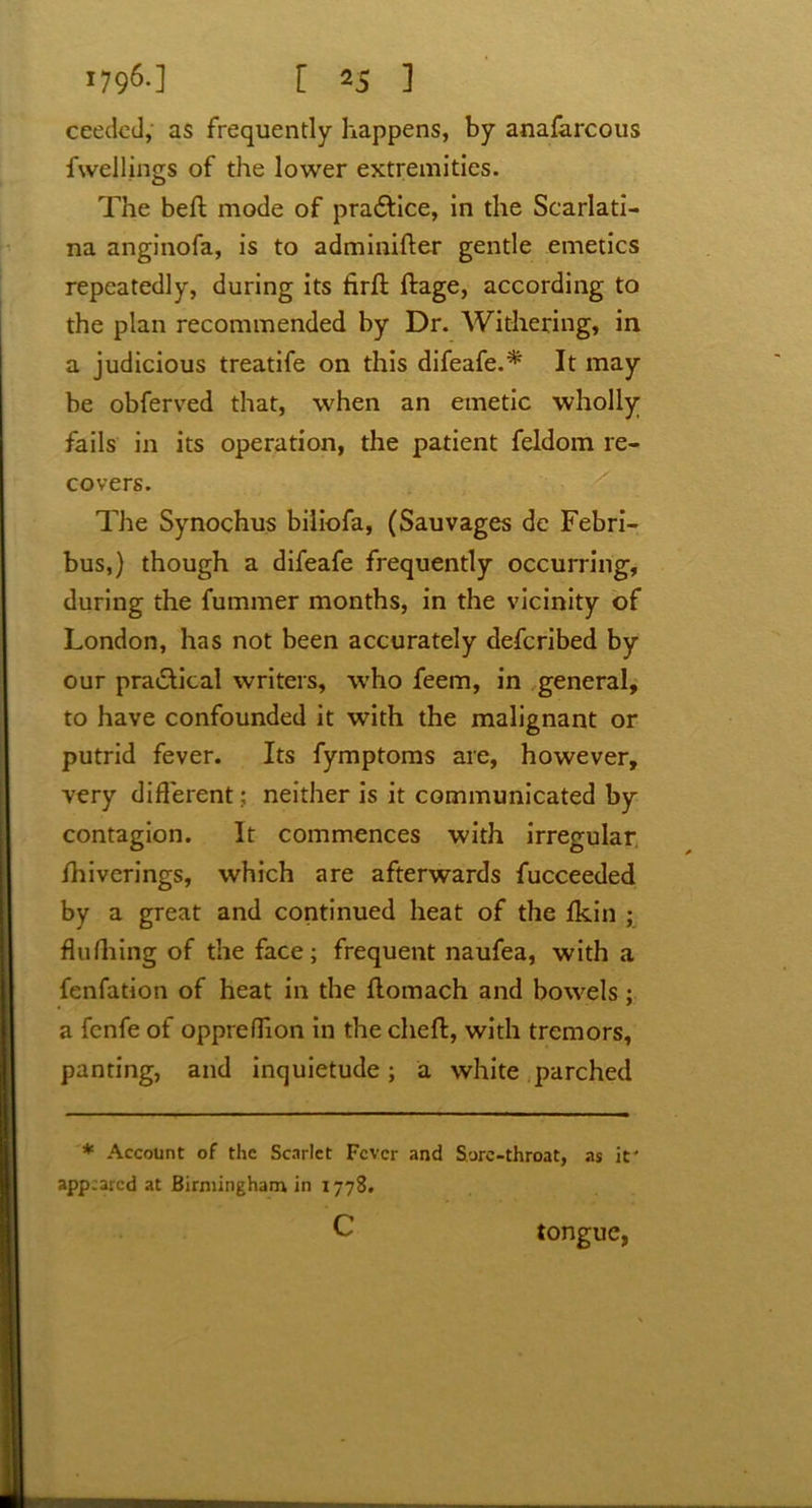 ceedcd, as frequently happens, by anafarcous fwellings of the lower extremities. The bell; mode of practice, in the Scarlati- na anginofa, is to adminifter gentle emetics repeatedly, during its firft ftage, according to the plan recommended by Dr. Withering, in a judicious treatife on this difeafe.* It may be obferved that, when an emetic wholly fails in its operation, the patient feldom re- covers. The Synochus biliofa, (Sauvages dc Febri- bus,) though a difeafe frequently occurring, during the fummer months, in the vicinity of London, has not been accurately defcribed by our practical writers, who feem, in general, to have confounded it with the malignant or putrid fever. Its fymptoms are, however, very different; neither is it communicated by contagion. It commences with irregular Ihiverings, which are afterwards fucceeded by a great and continued heat of the fkin ; flushing of the face; frequent naufea, with a fenfation of heat in the rtomach and bowels; a fcnfe of oppreffion in the chert, with tremors, panting, and inquietude; a white parched * Account of the Scarlet Fever and S.ure-throat, as it' appeared at Birmingham in 1778. c tongue,