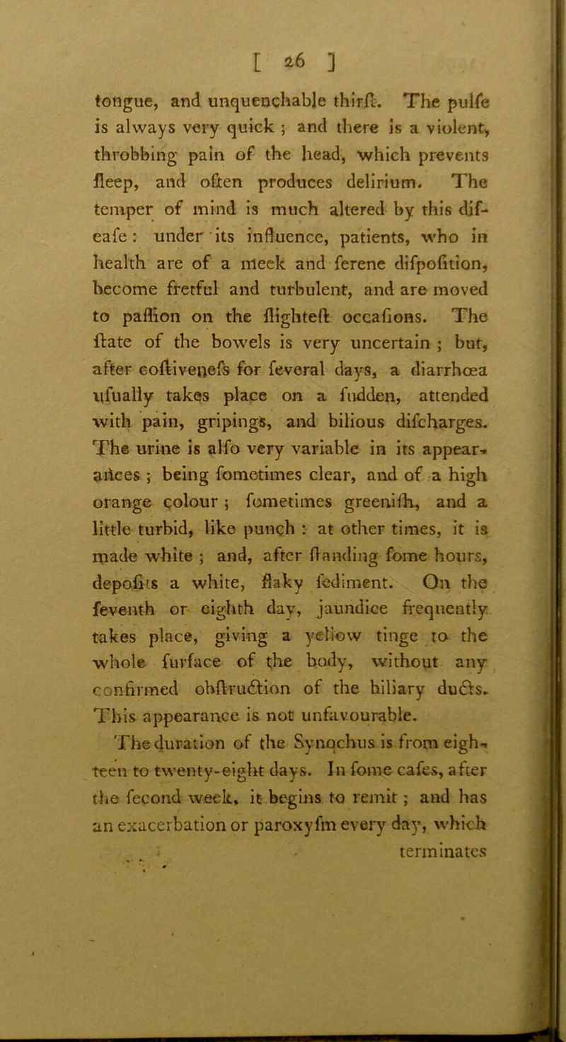 tongue, and unquenchable third. The pulfe is always very quick ; and there is a violent, throbbing pain of the head, which prevents fleep, and often produces delirium. The temper of mind is much altered by this dif- eafe : under its influence, patients, who in health are of a meek and ferene difpofition, become fretful and turbulent, and are moved to paflion on the flighted occafions. The date of the bowels is very uncertain ; but, after coflivenefs for feveral days, a diarrhoea ufually takes place on a hidden, attended with pain, gripingS, and bilious difcharges. The urine is alfo very variable in its appear- ances ; being fometimes clear, and of a high orange colour ; fometimes greenifh, and a little turbid, like punch : at other times, it is made white ; and, after handing fome hours, depofirs a white, flaky fediment. On the feventh or eighth day, jaundice frequently takes place, giving a yellow tinge to the whole fuvface of the body, without any confirmed ohftriuStion of the hiliary du&s. This appearance is not unfavourable. The duration of the Synqchus is from eigh- teen to twenty-eight days. In fome cafes, after the fecond week, it begins to remit; and has an exacerbation or paroxyfm every day, which terminates