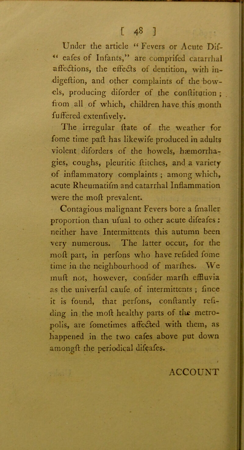 Under the article “ Fevers or Acute Dif- eafes of Infants,” are comprifed catarrhal affe&ions, the effects of dentition, with in- digeftion, and other complaints of the bow- els, producing diforder of the conftitution ; from all of which, children have this month fuffered extenfively. The irregular ftate of the weather for fome time paft has likewife produced in adults violent diforders of the bowels, haemorrha- gies, coughs, pleuritic flitches, and a variety of inflammatory complaints ; among which, acute Rheumatifm and catarrhal Inflammation were the mod prevalent. Contagious malignant Fevers bore a fmaller proportion than ufual to other acute difeafes : neither have Intermittents this autumn been very numerous. The latter occur, for the mod part, in perfons who have refided fome time in the neighbourhood of marfhes. We mud not, however, confider marfh effluvia as the univerfal caufe of intermittents ; fince it is found, that perfons, conftantly refi- ding in the mod healthy parts of tlxe metro- polis, are fometimes affected with them, as happened in the two cafes above put down amongfl: the periodical difeafes. ACCOUNT