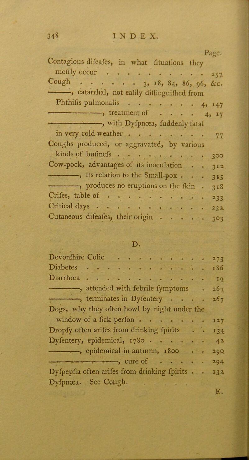 Page. Contagious difeafes, in what fituations they moftly occur 257, Cough 3, 18, 84, 86, 96, See. , catarrhal, not eafily diltinguifhed from Phthifis pulmonalis . 4, 147 — , treatment of .... 4, x 7 • , with Dyfpnoea, fuddenly fatal in very cold weather 77 Coughs produced, or aggravated, by various kinds of bufinefs 300 Cow-pock, advantages of its inoculation . . 312 , its relation to the Small-pox . . . 3^ , produces no eruptions on the fkin . 318 Crifes, table of Critical days Cutaneous difeafes, their origin 303 D. Devonfliire Colic 273 Diabetes 186 Diarrhoea 19 , attended with febrile fymptoms . 267 , terminates in Dyfentery . . . . 267 Dogs, why they often howl by night under the window of a fick perfon 127 Dropfy often arifes from drinking fpirits . . 134 Dyfentery, epidemical, 1780 42 —, epidemical in autumn, 1800 . . 29Q . , cure of 294 Dyfpepfia often arifes from drinking fpirits . . 132 Dyfpnoea. See Cough. . . E.