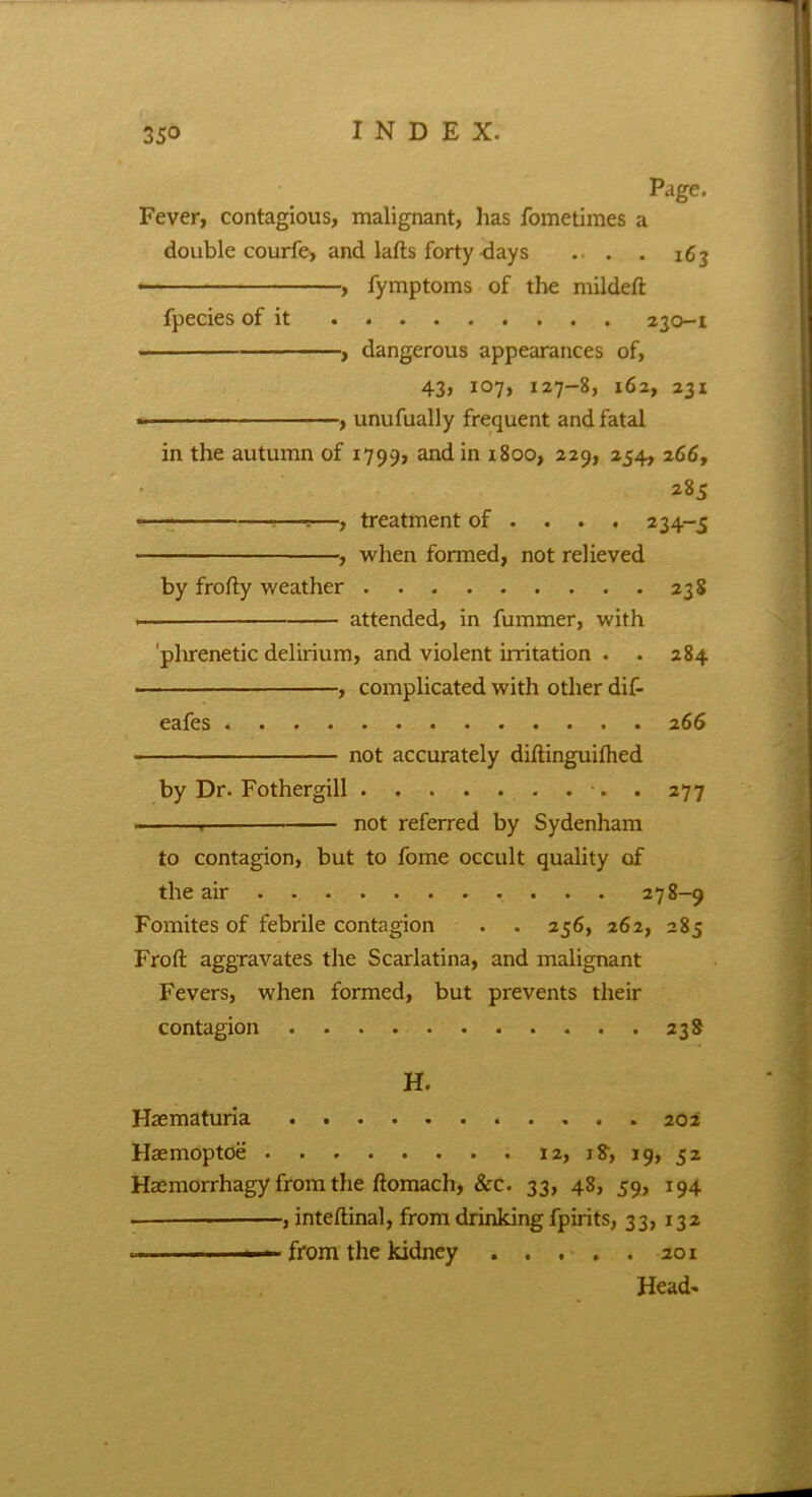 Page. Fever, contagious, malignant, has fometimes a double courfe, and lafts forty days . . . 163 , fymptoms of the mildeft fpecies of it 230-1 - , dangerous appearances of, 43, 107, 127-8, 162, 231 , unufually frequent and fatal in the autumn of 1799, and in 1800, 229, 254, 266, 285 —, treatment of ... . 234-5 , when formed, not relieved by frofty weather 238 attended, in fummer, with phrenetic delirium, and violent irritation . . 284 , complicated with other dif- eafes 266 not accurately diftinguifhed by Dr. Fothergill . 277 not referred by Sydenham to contagion, but to fome occult quality of the air 278-9 Fomites of febrile contagion . . 256, 262, 285 Fro ft aggravates the Scarlatina, and malignant Fevers, when formed, but prevents their contagion 238 H. Haematuria 202 Haemoptoe 12, 1 $, 19, 52 Haemorrhagy from the ftomach, &c. 33, 48, 59, 194 , inteftinal, from drinking fpirits, 33, 132 ~ , ■ from the kidney aoi Head-
