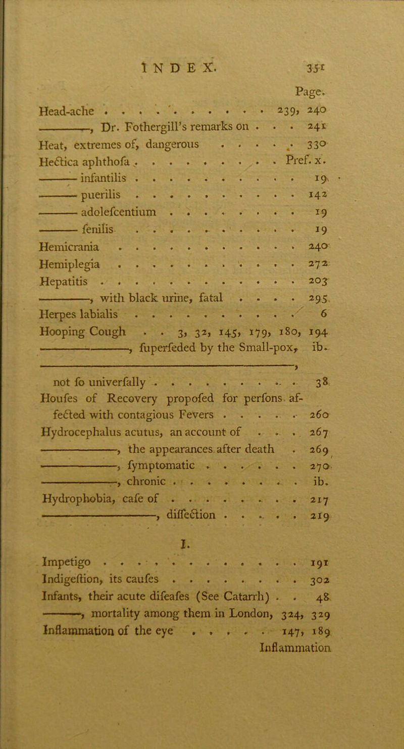 Page. Head-ache 239, 24° , Dr. Fothergill’s remarks on . ■ • 241 Heat, extremes of, dangerous . . • • 4. 33° HeCtica aphthofa . Pref. x. infantilis 19. • puerilis 142 adolefcentium ........ 19 fenilis 19 Hemicrania 240 Hemiplegia 272 Hepatitis 203 , with black urine, fatal . . . . 295 Herpes labialis 6 Hooping Cough . . 3, 32, 145, 179, 180, 194 , fuperfeded by the Small-pox, ib. not fo univerfally 38 Houfes of Recovery propofed for perfons af- fected with contagious Fevers 260 Hydrocephalus acutus, an account of . . . 267 , the appearances after death . 269 , fymptomatic 270 , chronic ib. Hydrophobia, cafe of . 217 , diflection . . ... . 2x9 I. Impetigo 191 Indigeftion, its caufes 302 Infants, their acute difeafes (See Catarrh) . . 48 , mortality among them in London, 324, 329 Inflammation of the eye ..... 147, 189 Inflammation