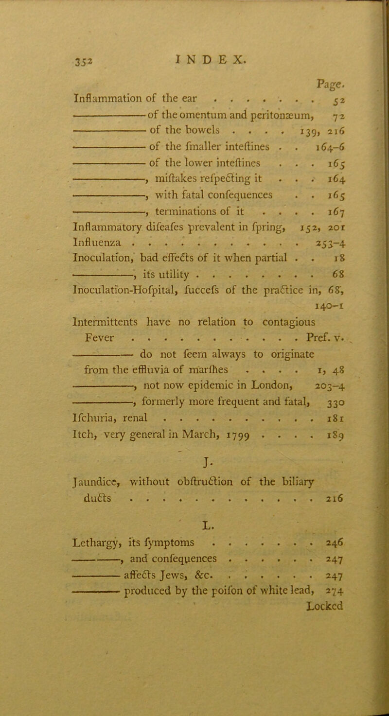 Page. Inflammation of the ear 52 of the omentum and peritonaeum, 7 2 of the bowels . . . . 139, 216 of the fmaller inteftines . . 164-6 of the lower inteftines . . . 165 , miftakes reflecting it ... 164 , with fatal confequences . . 165 ■ , terminations of it .... 167 Inflammatory difeafes prevalent in fpring, 152, 20r Influenza 253-4 Inoculation, bad effects of it when partial . . 18 • , its utility 68 Inoculation-Hofpital, fuccefs of the praftice in, 68, 140-1 Intermittents have no relation to contagious Fever Pref. v. do not feem always to originate from the effluvia of marfhes .... 1, 48 , not now epidemic in London, 203-4 , formerly more frequent and fatal, 330 Ifchuria, renal 181 Itch, very general in March, 1799 • ... 189 J- Jaundice, without obftruftion of the biliary drifts 216 L. Lethargy, its fymptoms 246 , and confequences 247 affefts Jews, &c. ...... 247 produced by the poifon of white lead, 274 Locked