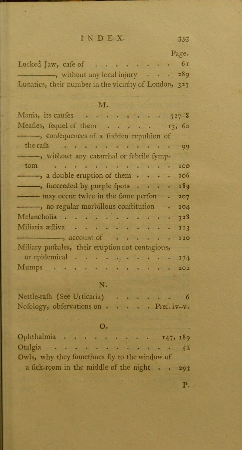 INDEX. 3H Page. Locked Jaw, cafe of 61 , without any local injury . • • 289 Lunatics, their number in the vicinity of London, 327 M. Mania, its caufes 327-S Meades, fequel of them ..... 13, 60 , confequences of a fudden repullion of the rafh 99 , without any catarrhal or febrile fymp- tom 100 , a double eruption of them .... 106 , fucceeded by purple fpots . . . . 189 may occur twice in the fame perfon . 207 , no regular morbillous conftitution . 104 Melancholia 328 Miliaria aefliva 113 , account of 120 Miliary puftules, their eruption not contagious, or epidemical 174 Mumps 202 N. Nettle-rafh (See Urticaria) 6 Nofology, obfervations on Pref. iv-v. O. Ophthalmia 147, 189 Otalgia 52 Owls, why they fometimes fly to the window of a flek-rooro in the middle of the night . . 293 P.