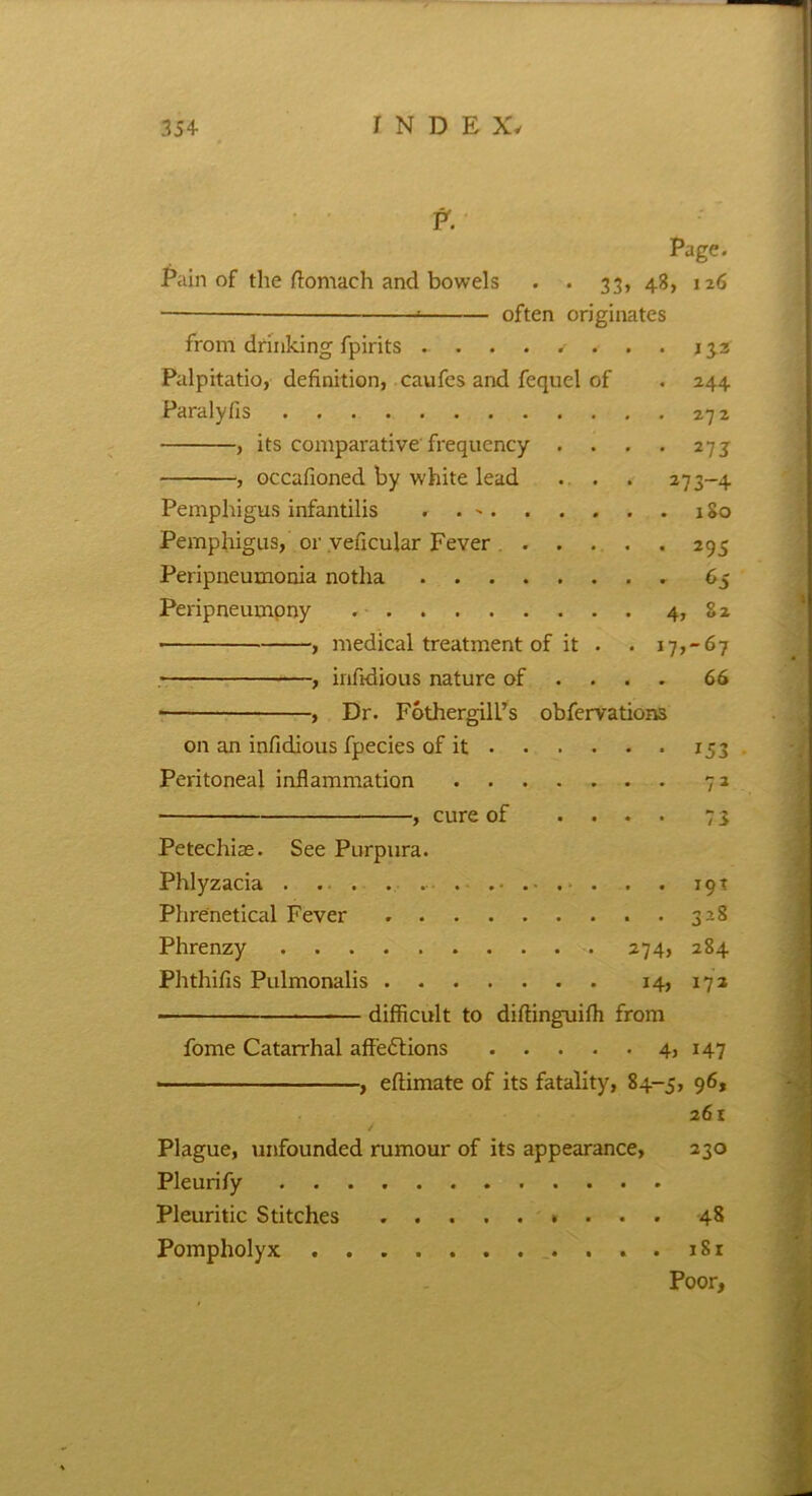 P. Page. Pain of the ftomach and bowels . . 33, 48, 126 — often originates from drinking fpirits ........133 Palpitatio, definition, caufes and fequel of . 244 Paralyfis 272 , its comparative frequency . . . . 273 , occafioned by white lead . . . 273-4 Pemphigus infantilis . . 180 Pemphigus, or veficular Fever 295 Peripneumonia notha 65 Peripneumony . 4, 82 , medical treatment of it . . 17,-67 -, infidious nature of ... . 66 ■, Dr. FothergilL’s obfervations on an infidious fpecies of it 153 Peritoneal inflammation 72 y cure of .... 73 Petechise. See Purpura. Phlyzacia . . . . . . . . . 19T Phrenetical Fever ..328 Phrenzy 274, 284 Phthifis Pulmonalis 14, 172 difficult to diftinguiffi from fome Catarrhal affections 4, 147 ■ , eftimate of its fatality, 84-5, 96, 261 Plague, unfounded rumour of its appearance, 230 Pleurify Pleuritic Stitches 48 Pompholyx . 1S1 Poor,