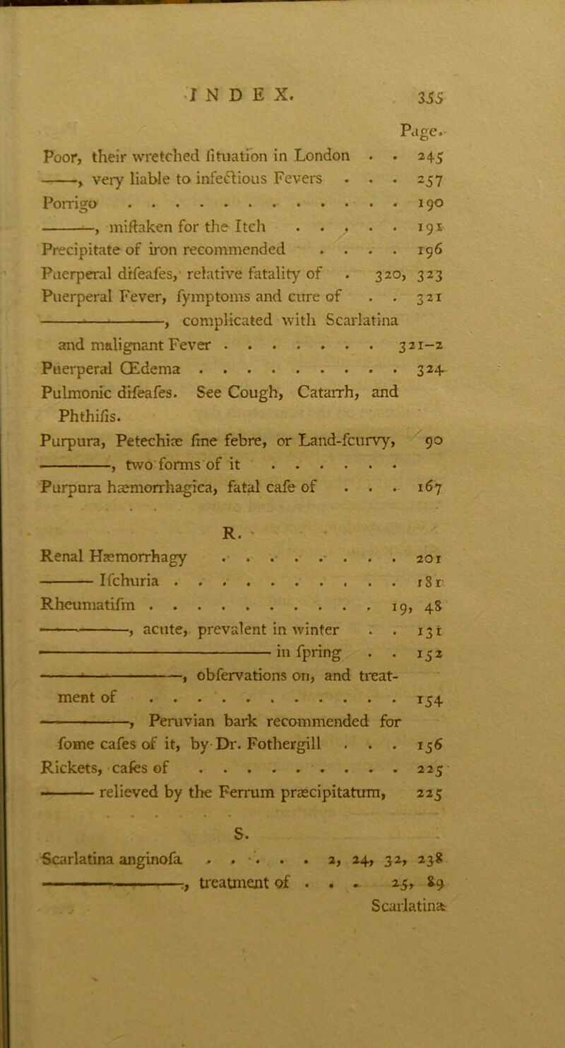 Page. Poor, their wretched lituation in London . . 245 , very liable to infectious Fevers . . . 257 Porrigo 190 , miftaken for the Itch . . . . 191 Precipitate of iron recommended . . . . 196 Puerperal drfeafes, relative fatality of . 320, 323 Puerperal Fever, fymptoms and cure of . . 321 , complicated with Scarlatina arid malignant Fever 321-z Puerperal CEdema 324. Pulmonic difeafes. See Cough, Catarrh, and Phthifis. Purpura, Petechia; fine febre, or Land-fcurvy, 90 , two forms of it Purpura haemorrhagica, fatal cafe of . . . 167 R. Renal Haemorrhagy 201 Ifchuria r Rheumatifm 19, 48 , acute, prevalent in winter . . 131 ■ in fpring . . 152 , observations on, and treat- ment of 154 — , Peruvian bark recommended for fome cafes of it, by Dr. Fothergill . . . 156 Rickets, cafes of 225 — relieved by the Ferrum praecipitatum, 225 S. Scarlatina anginofa . . . . 2, 24, 32, 238 ,f treatment of . . . 25, 89. Scarlatina