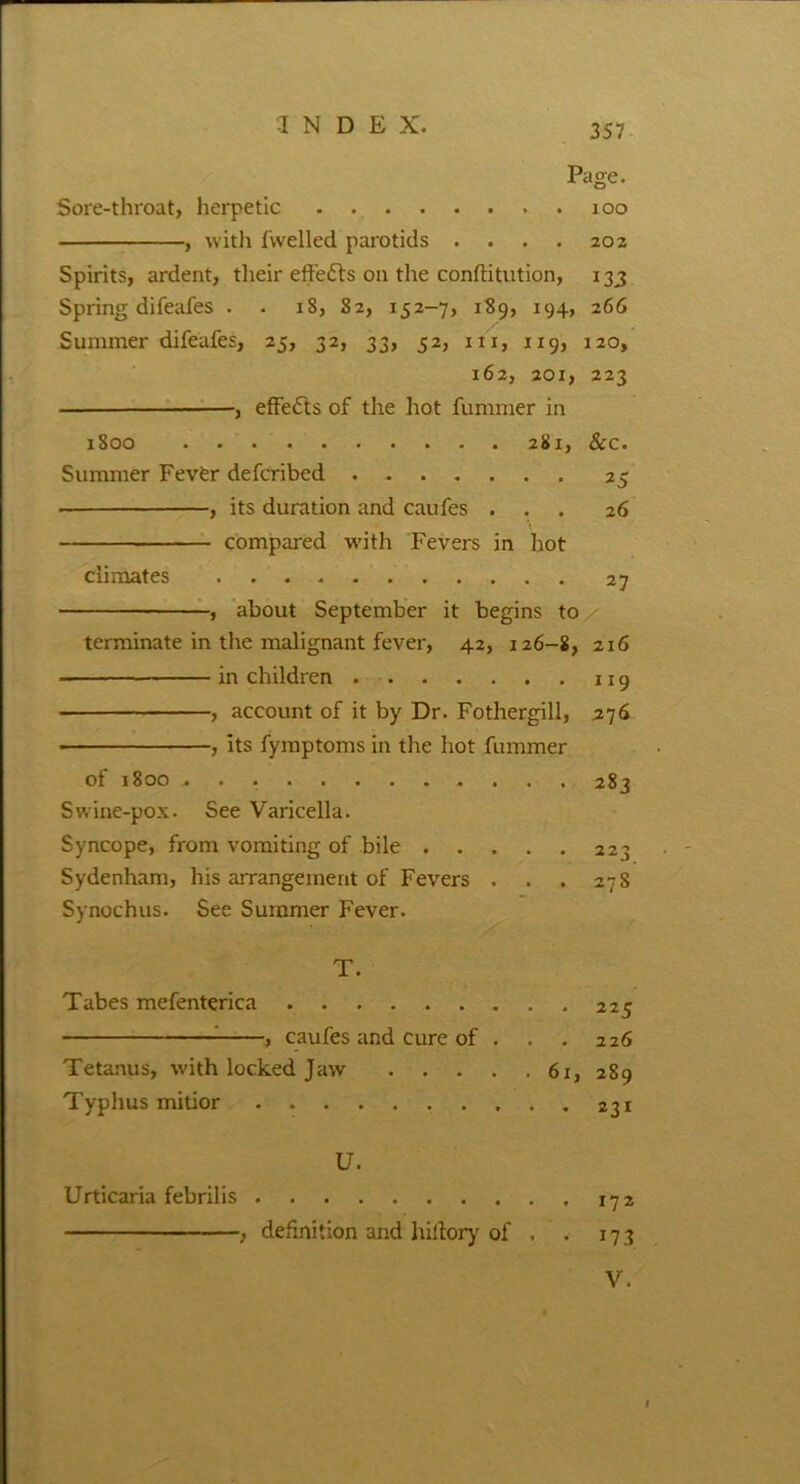 Page. Sore-throat, herpetic 100 , with fwelled parotids . . . . 202 Spirits, ardent, their effects on the conftitution, 133 Spring difeafes . . 18, S2, 152-7, 189, 194, 266 Summer difeafes, 25, 32, 33, 52, in, 119, 120, 162, 201, 223 effects of the hot fummer in 1800 281, &c. Summer Fever defcribed 25 , its duration and caufes ... 26 compared with Fevers in hot climates 27 , about September it begins to terminate in the malignant fever, 42, 126-8, 216 in children , account of it by Dr. Fothergill, 276 , its fymptoms in the hot fummer of 1800 283 Swine-pox. See Varicella. Syncope, from vomiting of bile 223 Sydenham, his arrangement of Fevers . . . 27 S Synochus. See Summer Fever. T. Tabes mefenterica 225 , caufes and cure of . . . 226 Tetanus, with locked Jaw 61, 289 Typhus mitior 231 U. Urticaria febrilis 172 , definition and hiitory of . . 17 3 V.