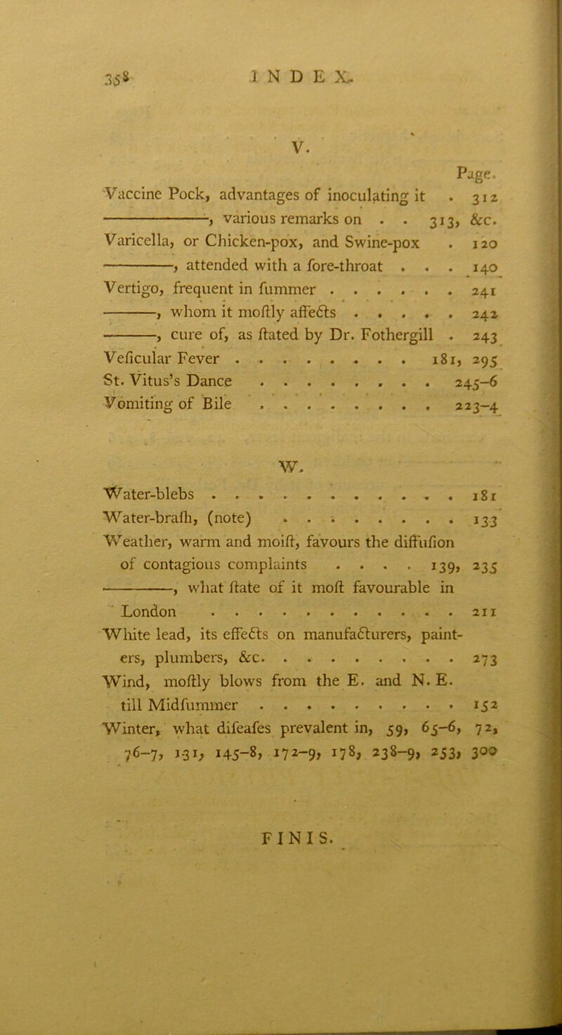 V. Page. Vaccine Pock, advantages of inoculating it . 312 various remarks on . . 313, &c. Varicella, or Chicken-pox, and Swine-pox . 120 , attended with a fore-throat . . . 140 Vertigo, frequent in fummer 241 , whom it modly affedts 242 — , cure of, as dated by Dr. Fothergill . 243 Veficular Fever 181, 295 St. Vitus’s Dance 245-6 Vomiting of Bile 223-4 W. Water-blebs i8r Water-brafh, (note) 133 Weather, warm and mo id, favours the diffufion of contagious complaints .... 139, 235 , what date of it mod favourable in London 211 White lead, its effects on manufadturers, paint- ers, plumbers, &c 273 Wind, modly blows from the E. and N. E. till Midfummer 152 Winter, what difeafes prevalent in, 59, 65-6, 72, 76-7, 1.31, 145-8, 172-9, 178, 238-9, 253, 300 FINIS.