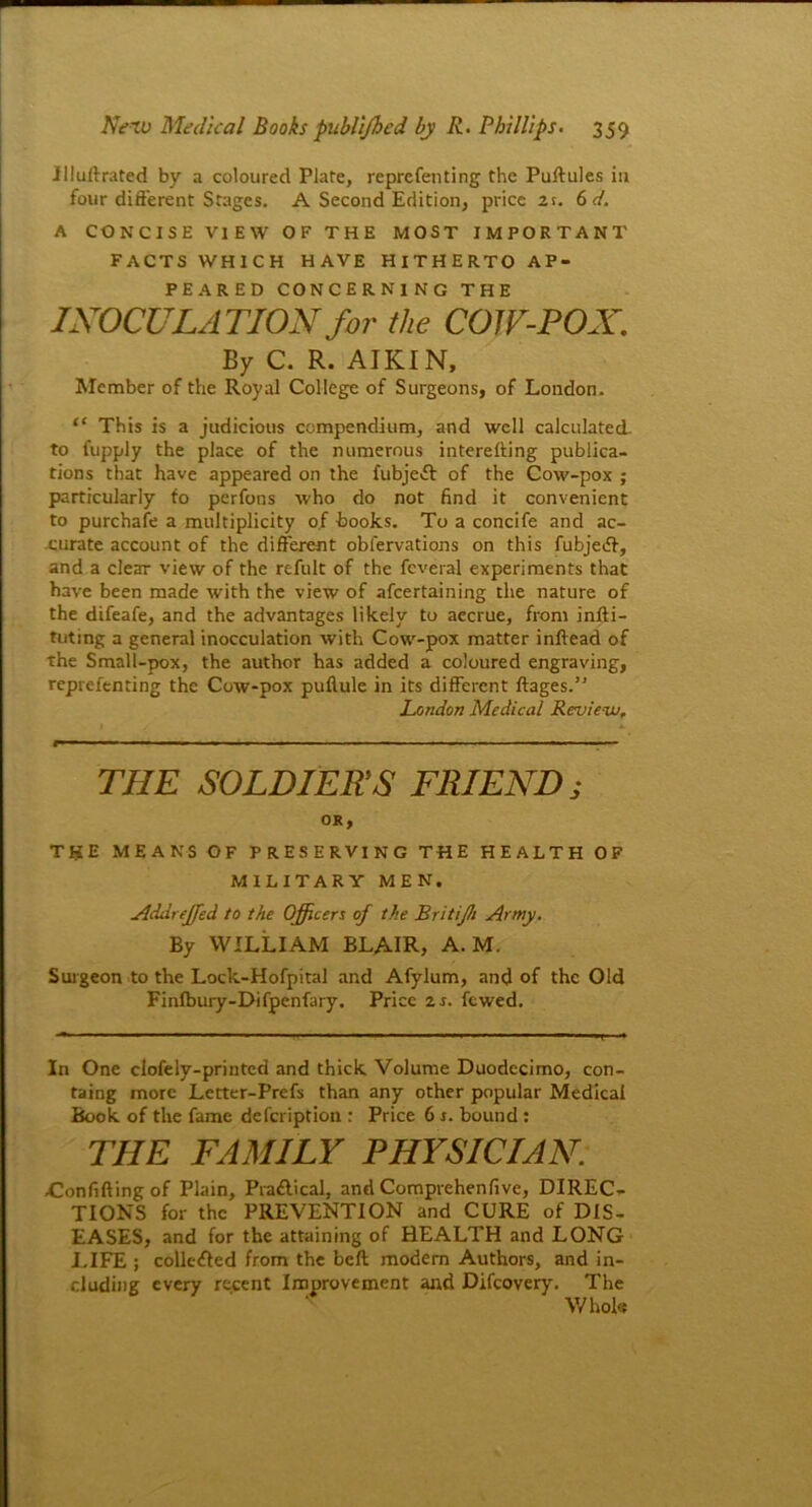 Illullrated by a coloured Plate, reprcfenting the Puftules in four different Stages. A Second Edition, price 2t. 6d. A CONCISE VIEW OF THE MOST IMPORTANT FACTS WHICH HAVE HITHERTO AP- PEARED CONCERNING THE INOCULATION for the COW-POX. By C. R. AIKIN, Member of the Royal College of Surgeons, of London. “ This is a judicious compendium, and well calculated, to fupply the place of the numerous interelling publica- tions that have appeared on the fubje>5l of the Cow-pox ; particularly to pcrfons who do not find it convenient to purchafe a multiplicity of books. To a concife and ac- curate account of the different obfervations on this fubjeiff, and a clear view of the refult of the feveral experiments that have been made with the view of afcertaining the nature of the difeafe, and the advantages likely to accrue, from infti- tuting a general inocculation with Cow-pox matter inftead of the Small-pox, the author has added a coloured engraving, reprefenting the Cow-pox pullule in its different ftages.” London Medical Review. THE SOLDIERS FRIEND; OK, THE MEANS OF PRESERVING THE HEALTH OF MILITARY MEN. Addreffied to the Officers of the Britijh Army. By WILLIAM BLAIR, A. M. Surgeon to the Lock-Hofpital and Afylum, and of the Old Finlbury-Difpenfary. Price zs. fewed. In One elofely-printed and thick Volume Duodecimo, con- taing more Letter-Prefs than any other popular Medical Book of the fame defeription : Price 6 s. bound: THE FAMILY PHYSICIAN. .Confiding of Plain, Pra&ical, and Comprehenfive, DIREC- TIONS for the PREVENTION and CURE of DIS- EASES, and for the attaining of HEALTH and LONG LIFE ; colic-died from the belt modem Authors, and in- cluding every recent Improvement and Difcovery. The s Whole