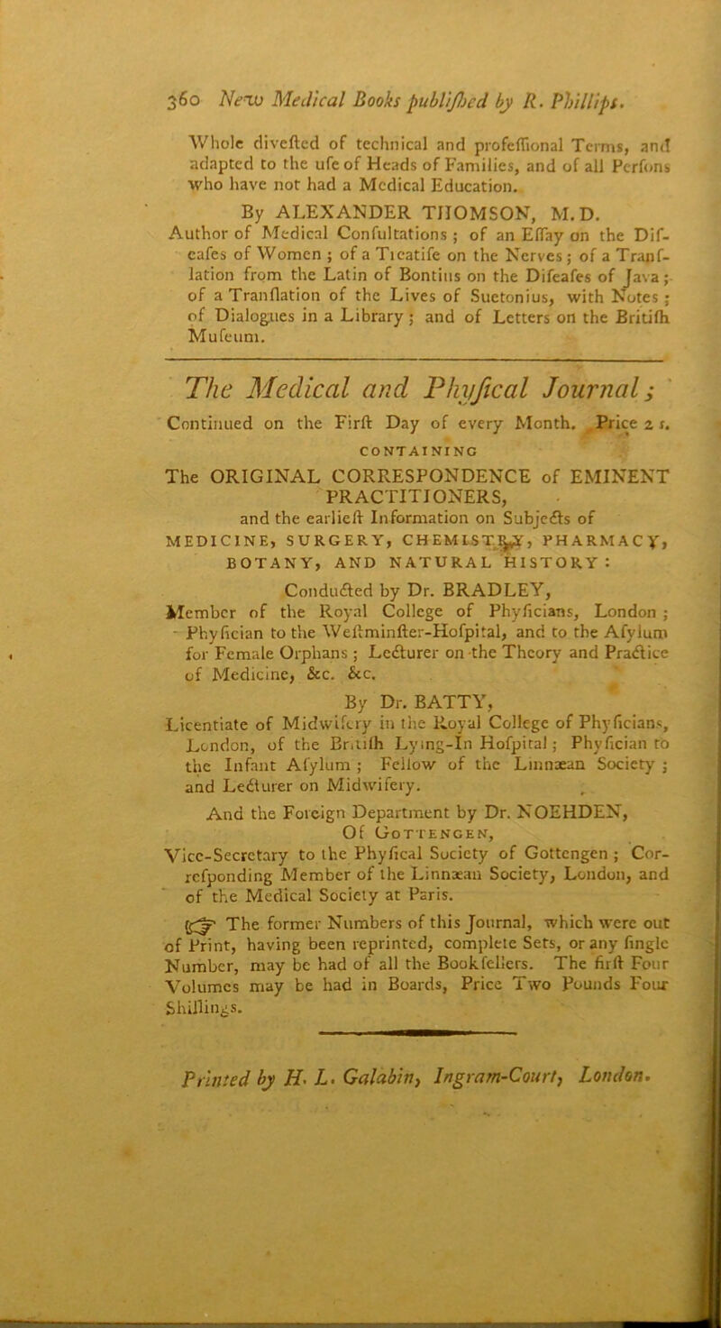 Whole diverted of technical and profcflional Terms, and adapted to the ufeof Heads of Families, and of all Pcrfons who have not had a Medical Education. By ALEXANDER THOMSON, M.D. Author of Medical Confultations ; of an EITay on the Dif- cafes of Women ; of a Ticatife on the Nerves; of a Tranf- lation from the Latin of Bontius on the Difcafes of Java; of a Tran flat ion of the Lives of Suetonius, with Notes ; of Dialogues in a Library ; and of Letters on the Britifh Mufeum. The Medical and Pkyjical Journal; Continued on the Firft Day of every Month. Price z r. CONTAINING The ORIGINAL CORRESPONDENCE of EMINENT PRACTITIONERS, and the earlieft Information on Subjeds of MEDICINE, SURGERY, CHEMIST!^, PHARMACY, BOTANY, AND NATURAL HISTORY: Conducted by Dr. BRADLEY, Member of the Royal College of Phyficians, London ; • Pliyfician to the Weftminfter-Hofpital, and to the Afyium for Female Orphans; Ledurer on the Theory and Pradice of Medicine, &c. &c. By Dr. BATTY, Licentiate of Midwifery in the Royal College of Phyficians, London, of the Bntifh Lying-In Hofpital; Phyfician to the Infant Afyium ; Fellow of the Lmnaean Society ; and Le&urer on Midwifery. And the Foreign Department by Dr. NOEHDEN, Of Gottengen, Vice-Secretary to the Phyfical Society of Gottengen; Cor- refponding Member of the Linnaean Society, London, and of the Medical Society at Paris. f£|p The former Numbers of this Journal, which were out of Print, having been reprinted, complete Sets, or any fingle Number, may be had of all the Book fellers. The firft Four Volumes may be had in Boards, Price Two Pounds Four Shillings. Printed by H'L. Galabiti, Ingram-Court, London.