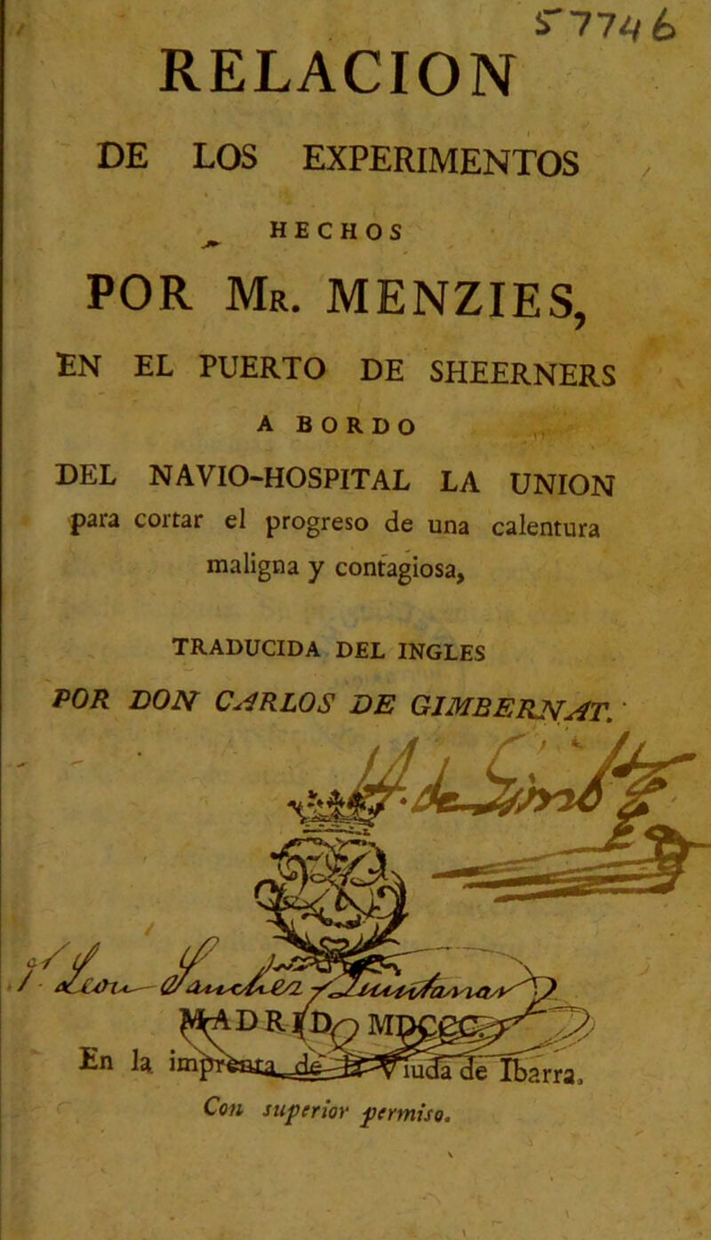 i77^6 RELACION DE LOS EXPERIMENTOS ^ HECHOS POR Mr. MENZIES, EN EL PUERTO DE SHEERNERS A B O R D O DEL NAVIO-HOSPITAL LA UNION para cortar el progreso de una calentura maligna y contagiosa, TRADUCIDA DEL INGLES POR DON C.^RLOS DE GJMBERJ^^t, ' Con superior permiso.