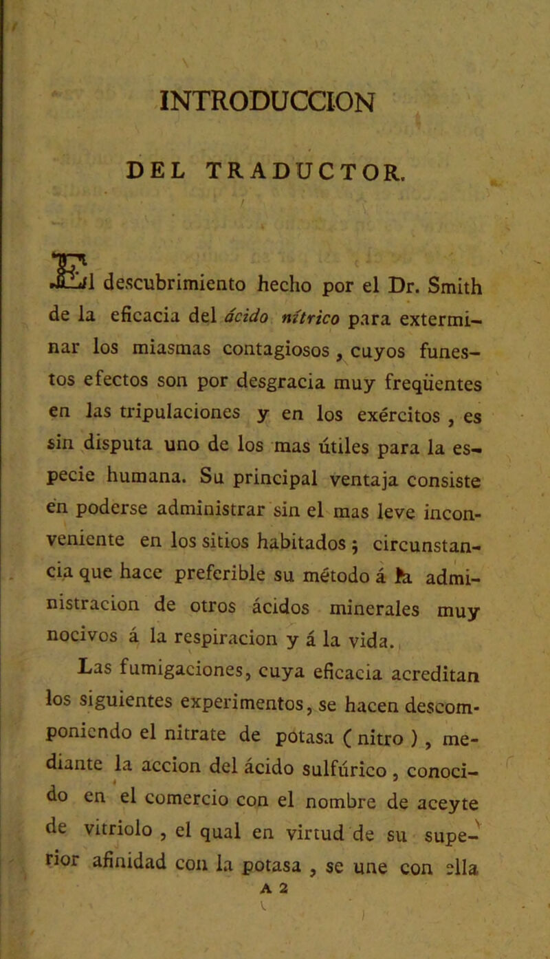 INTRODUCCION DEL TRADUCTOR. descubrimiento hecho por el Dr. Smith de la eficacia del dcido mtrico para extermi- nar los miasmas contagiosos , cuyos funes- tos efectos son por desgracia muy freqiientes en las tripulaciones y en los exercitos , es sin disputa uno de los mas utiles para la es— pecie Humana. Su principal ventaja consiste en poderse administrar sin el mas leve incon- veniente en los sitios habitados j circunstan- cia que hace preferible su m^todo a J!a admi- nistracion de otros acidos minerales muy nocivos a la respiracion y a la vida. Las fumigaciones, cuya eficacia acreditan los siguientes experimentos, se hacen descom* ponicndo el nitrate de potasa ( nitro ) , me- diante la accion del acido sulfurico , conoci— 4 do en el comercio con el nombre de aceyte de vitriolo , el qual en virtud de su supe- rior afinidad con la potasa , se une con slla A 2