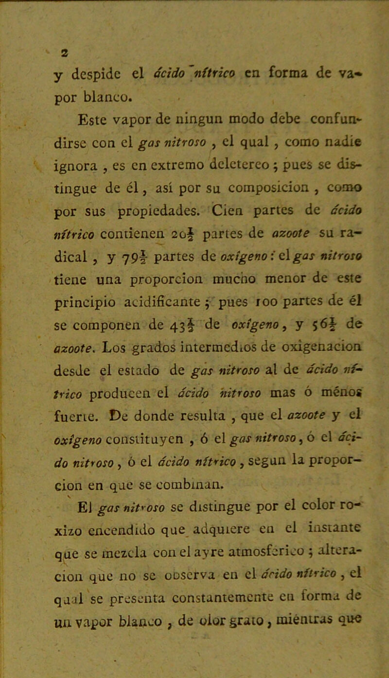 y despide el dcido ~nftrico ca forma de va» por bianco. Este vapor de ningun modo debe confun^ dirse con cl gas nitroso , el qual , como nadic ignora , es cn extreme dcletereo ; pues se dis- tingue de cl, asi por su composicion , como por sus propiedades. Cien partes de dcido mtrico contienen 2of partes de azoote su ra- dical , y 79f partes de oxigeno i c\ gas nitroso tiene una proporcion mucho menor de este principio acidificante j pues 100 partes de el se componen de 43! de oxigeno ^ y 56f de azoote. Los grados intermedios de oxigenacion desde el estado de gas nitroso al de dcido nf~ trico producen el dcido 'nitroso mas 6 menos fuerie. De donde resulta , que el azoote y el OAr/gewo consiituyen , 6 gas nitroso 6 el dci- do nitroso , 6 el dcido nftrico , segun la proper— cion en que se combman. El gas nitroso se distingue por el color ro- xizo encendido que adquiere en el insrante que se mczcla conelayre atmosferico ; altera- cion que no sc oDserva en cl drido nftrico , el qual se presenta constantemente en forma de uu vapor blaoco , de olor grato» mientras quo