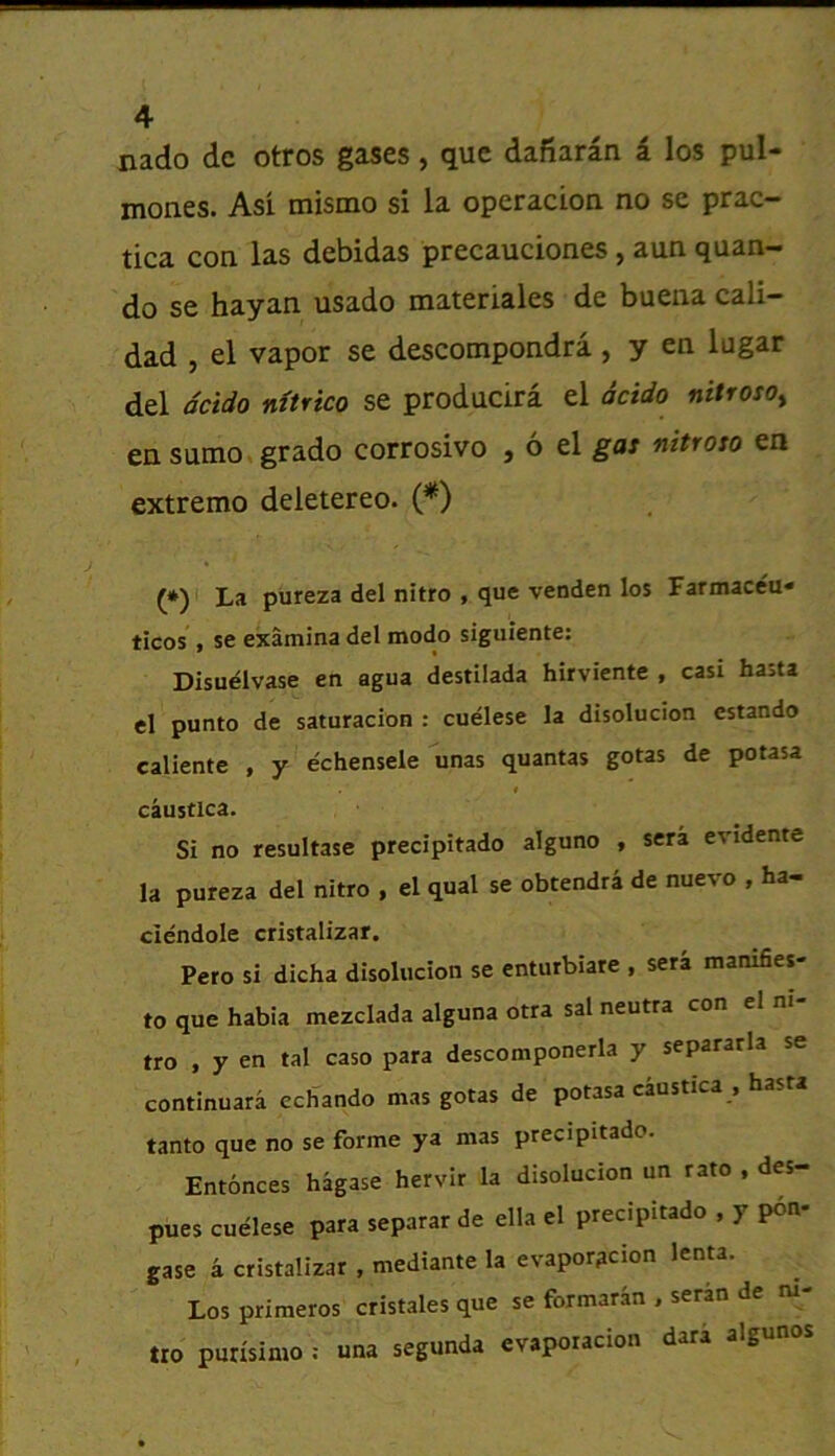 nado dc otros gases, quc dafiaran i los pul- mones. Asi mismo si la operacioa no se prac- tica con las debidas precauciones, aun quan- do se hayan usado materiales de buena cali- dad , el vapor se descompondra , y en lugar del dcido nttrico se producira el acido nitioso^ easumo*grado corrosive , 6 el ga: nitroto en extreme deletereo. (*) (*) La pureza del nitro , que venden los Farmaceu- ticos , se examina del modo siguiente: Disuelvase en agua destilada hirviente , casi hasta el punto de saturacion : cuelese la disolucion cstando caliente , y echensele unas quantas gotas de potasa t caustlca. Si no resultase precipitado alguno , sera evidente la pureza del nitro , el qual se obtendra de nuevo , ha- ciendole cristalizar. Pero si dicha disolucion se entutbiare , sera manifies- to que habia mezclada alguna otra sal neutra con el ni- tro , y en tal caso para descomponerla y separarla se continuara echando mas gotas de potasa caustica , hasta tanto que no se forme ya mas precipitado. Entonces hagase hervir la disolucion un rato , des- pues cuelese para separarde ella el precipitado , y pon- gase a cristalizar , mediante la evapor^cion lenta. Los primeros cristales que se formaran , serin de m- tro purisimo ; una segunda evapoiacion dari algunos