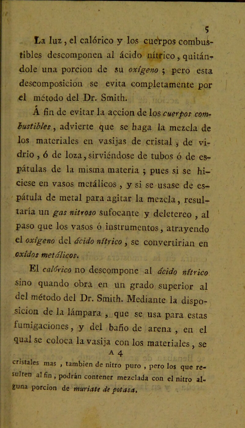 La luz, el calorico y los cuetpos combus- tibles descomponen al acido nitrico, quitan- d.ole una porcion dc su oxtgeno ; pero esta descomposicion se evita completamente por el mctodo del Dr. Smith. p A fin de evitar la accion de los cuerpos com- bustibles , advierte que se haga la mezcla de Jos materiales en vasijas de cristal j de vi- drio , 6 de loza, sirviendose de tubos 6 de es- patulas de la misma materia ; pues si se hi- ciese en vasos mctalicos , y si se usase de es- patuia de metal para agitar la mezcla, resul- taria un gas nitroso sufocante y deletereo , al paso que los vasos 6 iustrumentos, atrayendo el oxigeno del acido m'trico , se convertirian en oxidos metdlicos. El caldrico no descompone al dcido nitrico sino quando obra en un grado superior al del metodo del Dr. Smith. Mediante la dispo- sicion de la lampara , que se usa para estas fumigaciones, y del bano de arena , en el qualse coloca lavasija con los materiales, se A 4 cristales mas , tambien de nitro puro , pero los que re- sulten al fin , podran contener mezclada con el nitro al- guna porcion de muriatt de potasa.