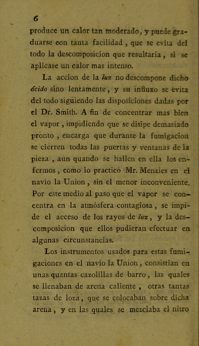 produce un calor tan tnoderado, y puede gra- duarse eon tanta facilidad , que se evita del todo la descomposicion que resultaria, si se aplicase un calor mas intenso. La accion de la luz no descompone dicho acido sino lentamente, y su influxo se evita del todo siguiendo las disposiciones dadas por el Dr. Smith. A fin de concentrar mas bien el vapor , impidiendo que se disipe demasiado pronto , encarga que durante la fumigacion se cierren todas las puertas y ventanas de la pieza , aun quando se hallen en ella los en- fermos, como lo practico Mr. Menzies en el navio la Union, sin el menor inconveniente, Por este medio al paso que el vapor se con- centra en la atmosfera contagiosa, se impi- de el acceso de los rayos de luz, y la des- composicion que ellos pudieran efectuar en algunas circunstancias. Los instrumentos usados para estas fumi- gaciones en el navio la Union, consistian en unas quantas cazolillas de barro, las quales se llenaban de arena caliente , otras tantas tazas de loza, que se colocaban sobre dicha arena, y en las quales se mezclaba el nitro