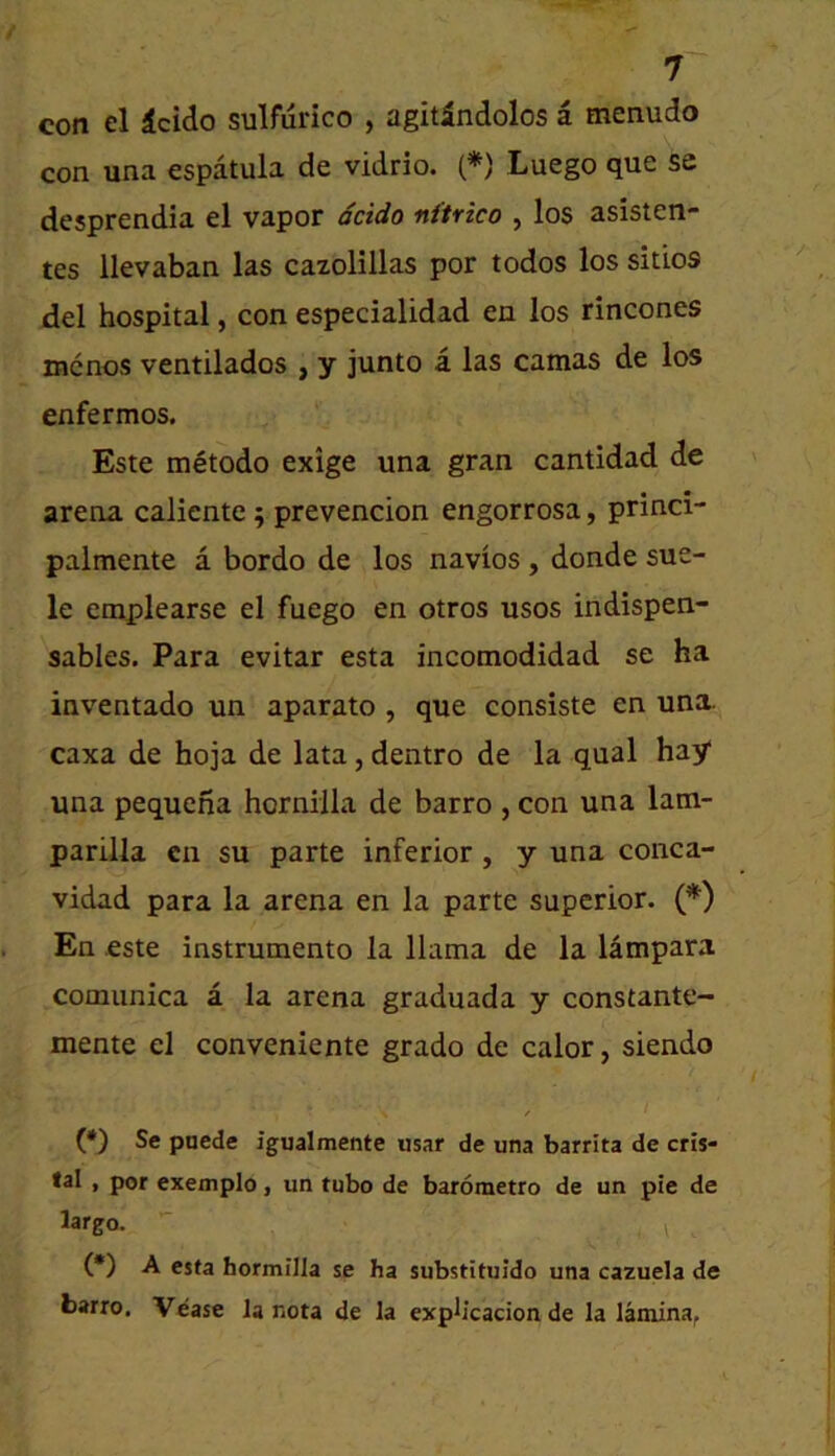 con el icido sulfurico , agitindolos a menudo con una espatula de vidrio. (*) Luego que se desprendia el vapor dcido nftrico , los asisten- tes llevaban las cazolillas por todos los sitios del hospital, con especialidad en los rincones mcnos ventilados , y junto a las camas de los enfermos. Este metodo exige una gran cantidad de arena caliente 5 prevencion engorrosa, princi- palmente a bordo de los navios , donde sue- le emplearse el fuego en otros usos indispen- sables. Para evitar esta incomodidad se ha inventado un aparato , que consiste en una. caxa de hoja de lata, dentro de la qual hay una pequcna horniila de barro , con una 1am- parilla cn su parte inferior, y una conca- vidad para la arena en la parte superior. (*) En este instrumento la llama de la lampara comunica a la arena graduada y constante- mente el conveniente grado de calor, siendo (*) Se pnede igualmente usar de una barrita de cris- tal , por exemplo, un tubo de barometro de un pie de largo. (•) A esta bormilla se ha substituldo una cazuela de barro. Vease la nota de la exph'cadon de la lamina,