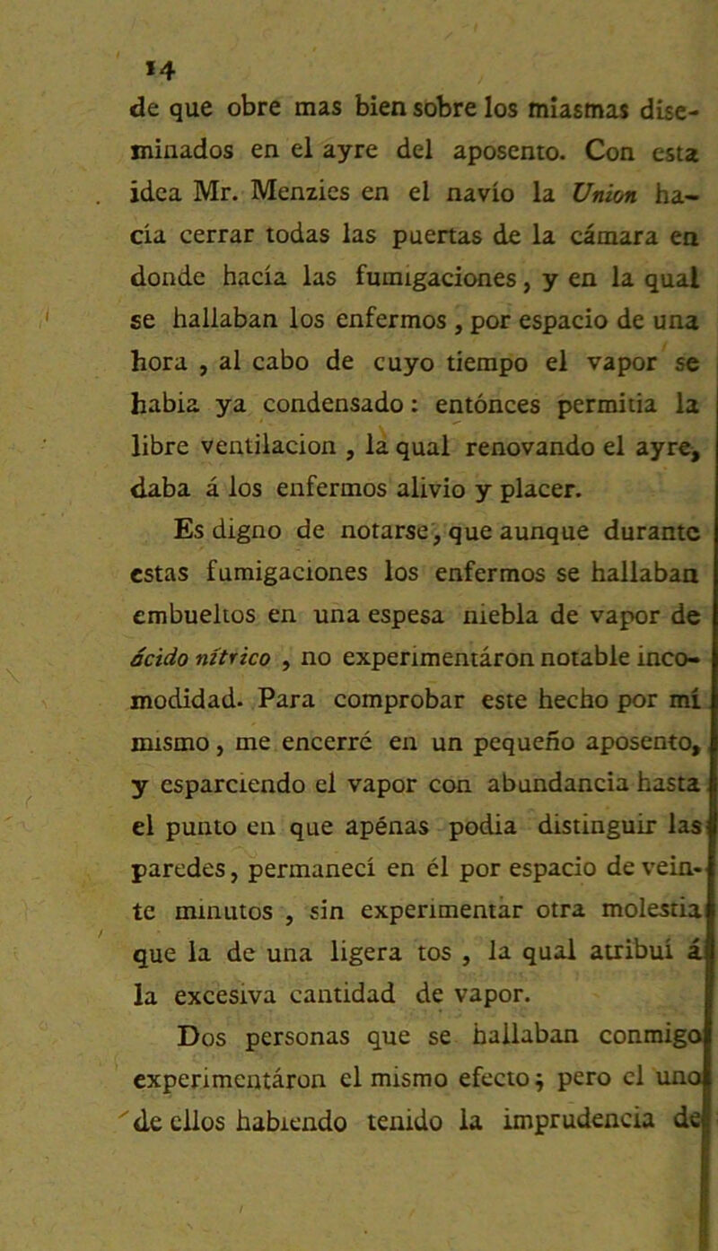 *4 de que obre mas bien sobre los miasmas dise- miuados en el ayre del aposento. Con esta idea Mr. Menzies en el navio la Union ha- cia cerrar todas las puertas de la camara en donde hada las fumigadones, y en la qual se hallaban los enfermos , por espado de una hora , al cabo de cuyo tiempo el vapor se habia ya condensado: entonces permitia la libre ventiladon , la qual renovando el ayre^ daba a los enfermos alivio y placer. Es digno de notarsej que aunque durante estas fumigadones los enfermos se hallaban embuelios en una espesa niebla de vapor de detdo nztrico , no experimentaron notable inco- modidad. Para comprobar este hecho por mi mtsmo, me encerre en un pequeno aposento,, y csparciendo el vapor con abundanda hasta el punto en que apenas podia distinguir laS' paredes, permaneci en cl por espado de vein* te minutos , sin expenmentar otra molestia que la de una ligera tos , la qual atribui a la excesiva cantidad de vapor. Dos personas que se hallaban conmigo experimentaron el misrao efecto^ pero cl uno 'de cllos habicndo tenido la imprudencia de