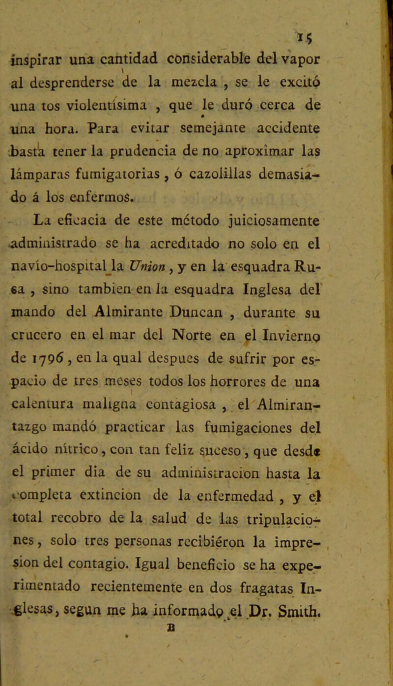 inspirar una cantidad considerable del vapor al desprenderse de la mezcla , se le excito una tos violentisima , que le duro cerca de » una hora. Para evitar semejante accidente iastk tener la prudencia de no aproxitnar las lamparas fumigaiorias , 6 cazolillas demasia- do a los enfernios. La efioacia de este mctodo juiciosamente .admiiiistrado se ha acreditado no solo en el navio-hospital_la Union , y en la esquadra Ru- ea , sino tambien en la esquadra Inglesa del' mando del Almirante Duncan , durante su crucero en el mar del Norte en ^1 Invierng de 1796, en la qual despues de sufrir por es- pacio de tres mesp todos los horrores de una caientura maligna contagiosa , el Almiran- tazgo mando practicar las fumigaciones del acido nitrico, con tan feliz suceso, que desd* el primer dia de su adminisiracion hasta la vompleta extincion de la enfermedad , y el total recobro de la salud de las tripulacio- nes, solo tres personas rccibieron la impre- , sion del contagio. Igual beneficio se ha expe- rimentado recientemente en dos fragatas In- vglesas j segun me ha informadg ^el Dr. Smith. X