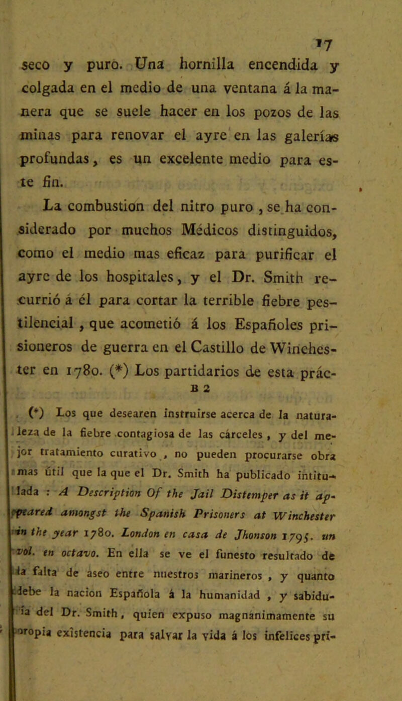 *7 S€co y pure. Una hornilla encendida y colgada en el medio de una ventana a la ma- nera que se suele hacer eii los pozos de las miaas para renovar el ayre'en las galenas profundas, es un excelente medio para es- te fin. La combustion del nitro puro , se.ha con- siderado por muchos Medicos distinguidos, como el medio mas eficaz para purificar el ayre de los hospitales, y el Dr. Smith re- .currio a el para cortar la terrible fiebre pes- tilencial , que acometio a los Espanoles pri- sioneros de guerra en el Castillo de Winches- ter en 1780. (*) Los partidarios de esta prac- B 2 . (*) I-os que desearen instruirse acerca de la natura- Jlezade la fiebre contagiosa de las carceles , y del me- jor tratamiento curativo , no pueden procurarse obra I mas util que la que el Dr. Smith ha publicado intitu- !Iada ; A Description Of the Jail Distemper as it ap- fptared amongst the Spanish Prisoners at Winchester inn the year 1780. London en casa de Jhonson 1795. un vol. en octavo. En ella se ve el funesto resultado de ia falta de aseo entre niiestros marineros , y quanto :debe la nacion Espafiola h la humanidad , y sabidu- ■a del Dr. Smith, quien expuso magnanimamente su loropia cxistencia para salvar la vida a los infelices pri-