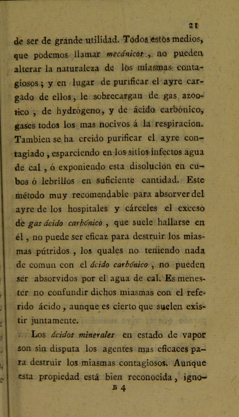 de ser de grande utilidad. Todos 'estbs medics, que podemos llatnar mecdnkoi .y. no pueden alterar la naturaleza dc lbs miasm^S: conta- giosos; y 'en lugar de purificar el ayre car- gado de ellos, le sobrecargan de gas azoo- tico , dc hydrogeno, y de acido carbonico, gases todos los mas nocivos a la respiracion. Tambien sc\ ha creido purificar el ayre con- tagiado , esparciendo en los sitios iafectos agua de cal, 6 exponiendo esta disolucion en cu- bes 6 lebrillos en suficiente cantidad. Este metodo muy recomendable para absorver del ayre de los hospitales y carcelcs el exceso de gas acido carbonico , que suele hallarse en el, no puede ser eficaz para destruir los mias- mas putridos , los quales no teniendo nada de comun con el dcido carbonico , no pueden ser absorvidos por el agua de caL’-Es menes- ter no confundir dichos miasmas con el refe- rido acido, aunque es cierto que suelen exis- tir juntamente. . Los dcidos minerales en estado de vapor son sin disputa los agentes mas eficaces pa- ra destruir los miasmas contagiosos. Aunque esta propiedad esta bien reconocida, igno- I