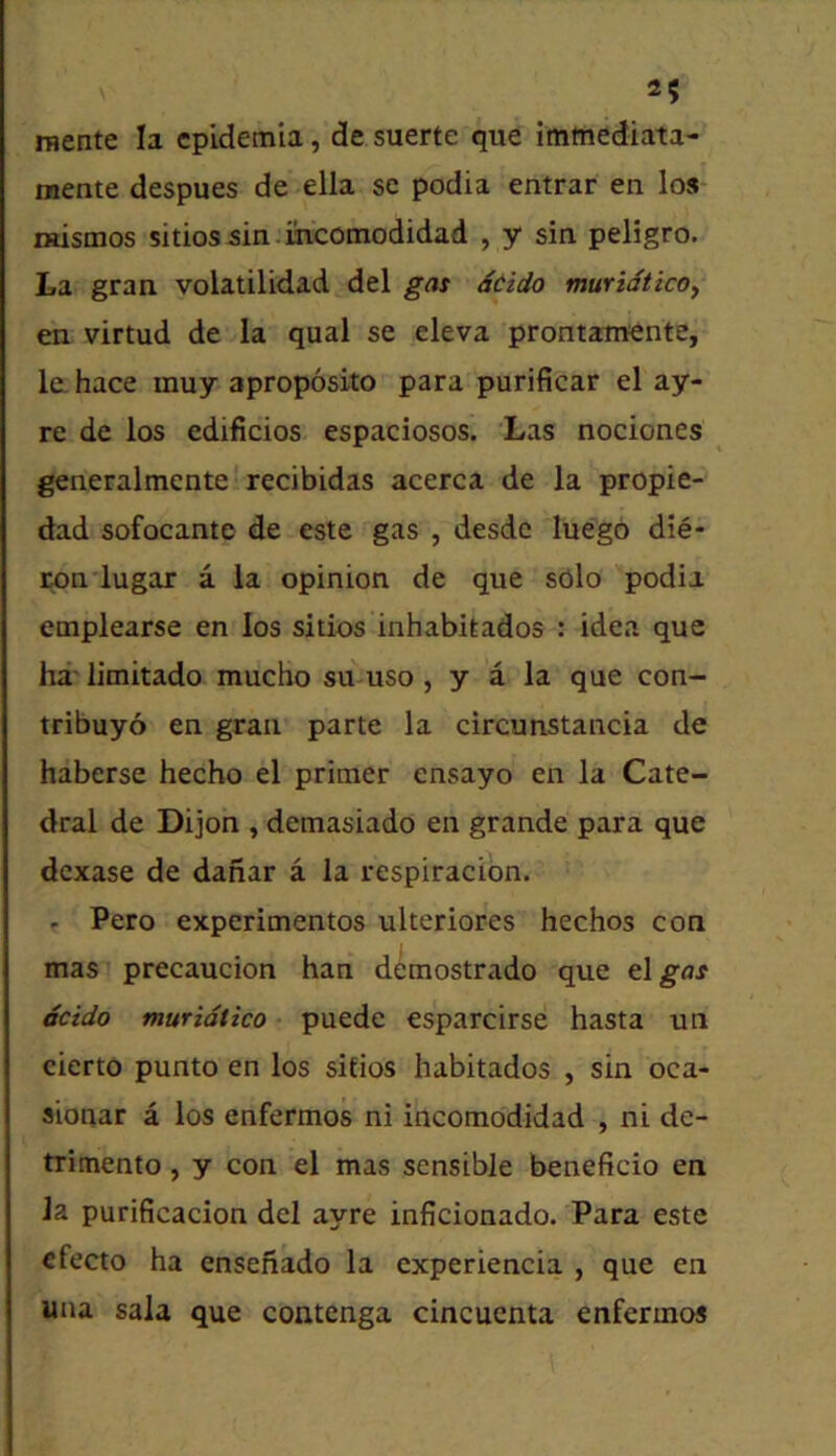 raente la cpidemia, de suerte que imtnediata- mente despues de ella sc podia entrar en los mistnos sitiossin.mcomodidad , y sin peligro. La gran volatilidad del gas dcido muridticOy en virtud de la qual se eleva prontamente, la hace muy aproposito para purificar el ay- re de los edificios espaciosos. Las nociones ^ generalmente'recibidas acerca de la propie- dad sofocante de este gas , desde luego die- Mn'lugar a la opinion de que sOlo podia emplearse en los sitios inhabitados : idea que ha' limitado mucho su-uso , y a la que con- tribuyo en gran parte la circunstancia de haberse hecho el primer ensayo en la Cate- dral de Dijon , demasiado en grande para que dexase de danar a la respiracion. . Pero experimentos ulteriores hechos con mas precaucion han demostrado que tlgas dcido muridtico • puede esparcirse hasta un cierto punto en los sifios habitados , sin oca- sionar a los enfermos ni incomodidad , ni de- trimento, y con el mas sensible beneficio en la purificacion del ayre inficionado. Para este cfecto ha ensenado la experiencia , que en una sala que contenga cincuenta enfermos