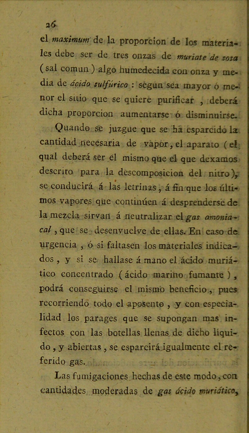 2S el maximum do. la proporcion de los matcria- les debe ser de trcs onzas de muriate de sota (sal cornua ) algo humedecida con onza y me- dia de dcido sulfurico : segun sea mayor 6 me-; nor el suio que se quicre purificar , debera dicha proporcion aumentarse 6 disminuirse. Quando se juzgue que se ha esparcido la cantidad necesaria de vapor, el aparato (el; qual debera ser el mismo que el que dexamos descrito para la descomposicion del nitro),' se conducira a - las letrinas, a fin que los tilti- mos vapores que continuen a desprenderse de lamezcla sirvan a neutralizar tlgat amonia-^ cal ,que se desenvuelve de ellas. En caso de urgencia , 6 si faltasen los materiales indica- dos , y si se. hallase a mano el acido muria- tico concentrado (acido marine fumante ) , podra conseguirse el mismo beneficio, pues recorriendd todo el aposento , y con especia- lidad los parages que se supongan mas in- fectos con las botellas llenas de dicho liqui- do, y abiertas , se esparcira igualmente el re- ferido gas. Las fumigaciones hechas de este modo,con cantidades moderadas de gas dcido muridticoy