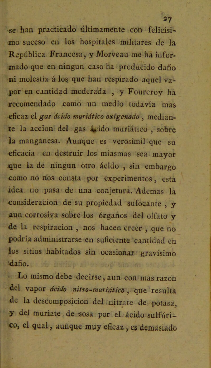 t 37 •se han practicado ultimamcnte con felicisi- mo suceso en los hospitales mihtares de la Rapublica Francesa, y Morveau me ha infor- mado que en ningun caso ha prodacido dano ni molesiia a los que han respirado aquel va- por en cantidad modcrada , y Fourcroy ha recomendado como un medio todavia mas eficaz el gas dcido muridtico oxigenado , median- te la accion del gas ^ido muriatico , sobre la manganesa. Aunque es verosimil que su eficacia en destruir los miasmas sea mayor ^ue la de ningun otro acido , sin embargo como no nos consta por experimentos, esta idea no pasa de una conjetura. Ademas la consideracion de su propiedad sufocante , y aun corrosiva sobre los organos del olfato y de la respiracion , nos hacen creer , que no podria administrarse en suliciente cantidad en los sitios habitados sin ocasionar gravisimo 'daho. Lo mismo debe decirse, aun con mas razon del vapor dcido nitro-inuYidticd ^ resulta de la descomposicion del.nitrate de potasa, y del muriate 5 de -sosa por el acido sulfuri- co, el qual, aunque muy eficaz, es demasiado