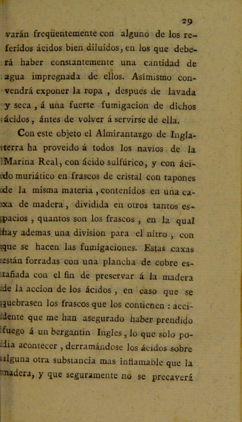 varan freqiientemente con alguno de los re- feridos acidos bien diIuidos,en los que debe- ra haber constantemente una cantidad de . agua impregnada de ellos. Asimismo con- vendra exponer la ropa , despues de lavada , y seca , a una fucrte fumigacion de dichos : acidos, antes de volver a servirse de elia. Con este objeto el Almirantazgo de IngJa- tterra ha proveido a todos los navios de la IMarina Real, con dcido sulfurico, y con aci- cdo muriatico en frascos de cristal con tapones ode la misraa materia ,contenidos en una ca- xxa de madera, dividida en otros tantos es- fpacios , quantos son los frascos , en la qual diay ademas una division para el nitro , con qque se hacen las fumigaciones. Estas caxas eestan forradas con una plancha de cobre es- itanada con el fin de preservar a la madera de la accion de los acidos , en caso que se jquebrasen los frascos que los conticnen ; acci- ddente que me ban asegurado haber prendido Jfuego a un bergantin Ingles, lo que solo po- uiia acontecer , derramandose los acidos sobre alguna otra substancia mas inflamable que la intadera, y que seguramente no se precavera