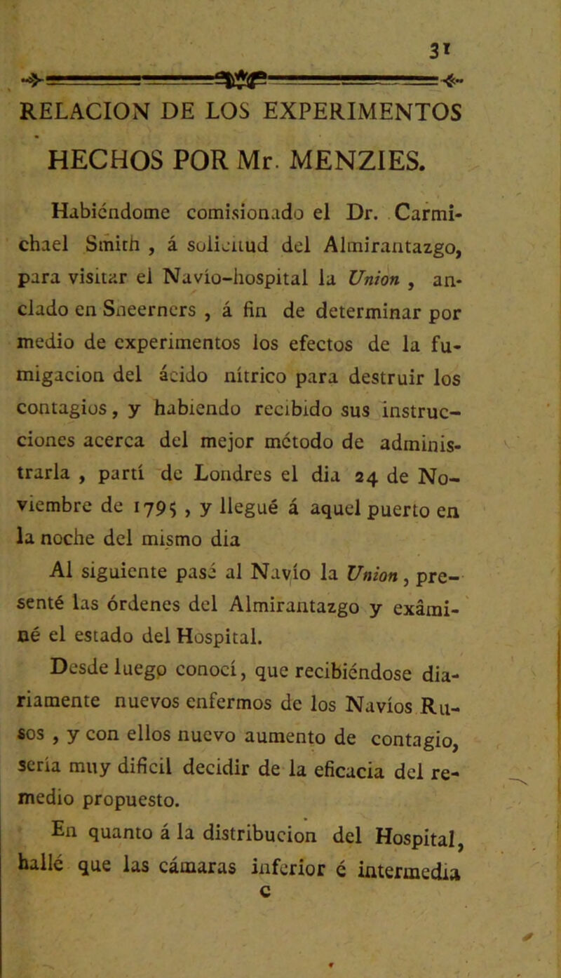^ ■ ■ ■ —r..-- -isa RELACION DE LOS EXPERIMENTOS HECHOS FOR Mr. MENZIES. Habicndome comisionado el Dr. Carmi- chael Smith , a soliciiud del Almirantazgo, para visitar el Navio-hospital la Union , an- clado en Sneerncrs , a fin de determinar por medio de cxperimentos los efectos de la fu- migacion del acido nitrico para destruir los contagios, y habiendo recibido sus instruc- ciones acerca del mejor mctodo de adminis- trarla , parti de Londres el dia 24 de No- viembre de 179$ , y llegue a aquel puerto en la noche del mismo dia A1 siguiente pasi al Nayio la Union, pre- sent6 las ordenes del Almirantazgo y exami- oe el estado del Hospital. Desdeluegp conoci, que recibiendose dia- riamente nuevos enfermos de los Navios Ru- ses , y con ellos nuevo aumento de contagio, scria miiy dificil decidir de la eficacia del re- medio propuesto. En quanto a la distribucion del Hospital, halie que las camaras inferior e intermedia c
